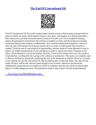 The End Of Conventional Oil
End of Conventional Oil The earth contains many natural resources that humans consume daily in
order to satisfy our needs. Each natural resource, once gone, will require us to find an alternative.
One of the most used and consumed natural resource on Earth is oil. Oil is needed for heating
homes, the generation of electricity, the creation of asphalt on roads, and the production of many
chemicals, plastics and synthetics. Additionally, oil is used for transportation purposes. Once oil
runs out, how will humans travel across oceans, drive to work, or trade goods from country to
country? With the end of conventional oil approaching, humans needs to locate alternative ways to
replace oil within transportation of cars and planes in order to satisfy the needs of humans in the
future. Oil production is crucial for humans. Overall, 33 out of 48 countries have now hit a peak in
oil production, resulting that oil is going to hit a decline in production. This peak is in countries such
as Mexico and Russia, potentially signifying the end of the Industrial revolution. However, oil itself
is not running out, just the rich, thick oils, that are high quality. In the near future, the only oil that
Earth will have will be thin, and not good enough to use in motor vehicles or for electricity.
Additionally, cheap and easy to extract oil will be at a decline, and also oil will be in unaccessible
places, or within dangerous areas. Oil production needs to stay at pace with the human demand.
... Get more on HelpWriting.net ...
 