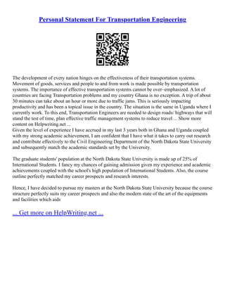 Personal Statement For Transportation Engineering
The development of every nation hinges on the effectiveness of their transportation systems.
Movement of goods, services and people to and from work is made possible by transportation
systems. The importance of effective transportation systems cannot be over–emphasized. A lot of
countries are facing Transportation problems and my country Ghana is no exception. A trip of about
30 minutes can take about an hour or more due to traffic jams. This is seriously impacting
productivity and has been a topical issue in the country. The situation is the same in Uganda where I
currently work. To this end, Transportation Engineers are needed to design roads/ highways that will
stand the test of time, plan effective traffic management systems to reduce travel ... Show more
content on Helpwriting.net ...
Given the level of experience I have accrued in my last 3 years both in Ghana and Uganda coupled
with my strong academic achievement, I am confident that I have what it takes to carry out research
and contribute effectively to the Civil Engineering Department of the North Dakota State University
and subsequently match the academic standards set by the University.
The graduate students' population at the North Dakota State University is made up of 25% of
International Students. I fancy my chances of gaining admission given my experience and academic
achievements coupled with the school's high population of International Students. Also, the course
outline perfectly matched my career prospects and research interests.
Hence, I have decided to pursue my masters at the North Dakota State University because the course
structure perfectly suits my career prospects and also the modern state of the art of the equipments
and facilities which aids
... Get more on HelpWriting.net ...
 