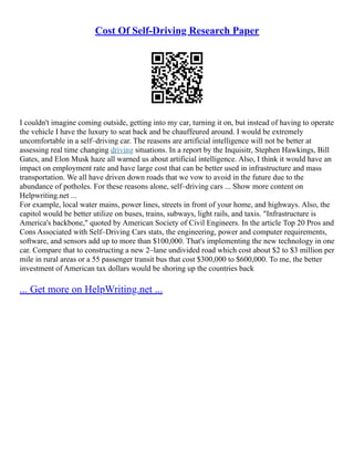 Cost Of Self-Driving Research Paper
I couldn't imagine coming outside, getting into my car, turning it on, but instead of having to operate
the vehicle I have the luxury to seat back and be chauffeured around. I would be extremely
uncomfortable in a self–driving car. The reasons are artificial intelligence will not be better at
assessing real time changing driving situations. In a report by the Inquisitr, Stephen Hawkings, Bill
Gates, and Elon Musk haze all warned us about artificial intelligence. Also, I think it would have an
impact on employment rate and have large cost that can be better used in infrastructure and mass
transportation. We all have driven down roads that we vow to avoid in the future due to the
abundance of potholes. For these reasons alone, self–driving cars ... Show more content on
Helpwriting.net ...
For example, local water mains, power lines, streets in front of your home, and highways. Also, the
capitol would be better utilize on buses, trains, subways, light rails, and taxis. "Infrastructure is
America's backbone," quoted by American Society of Civil Engineers. In the article Top 20 Pros and
Cons Associated with Self–Driving Cars stats, the engineering, power and computer requirements,
software, and sensors add up to more than $100,000. That's implementing the new technology in one
car. Compare that to constructing a new 2–lane undivided road which cost about $2 to $3 million per
mile in rural areas or a 55 passenger transit bus that cost $300,000 to $600,000. To me, the better
investment of American tax dollars would be shoring up the countries back
... Get more on HelpWriting.net ...
 