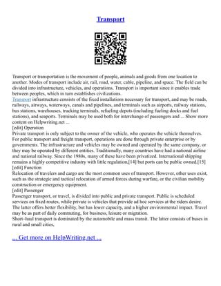 Transport
Transport or transportation is the movement of people, animals and goods from one location to
another. Modes of transport include air, rail, road, water, cable, pipeline, and space. The field can be
divided into infrastructure, vehicles, and operations. Transport is important since it enables trade
between peoples, which in turn establishes civilizations.
Transport infrastructure consists of the fixed installations necessary for transport, and may be roads,
railways, airways, waterways, canals and pipelines, and terminals such as airports, railway stations,
bus stations, warehouses, trucking terminals, refueling depots (including fueling docks and fuel
stations), and seaports. Terminals may be used both for interchange of passengers and ... Show more
content on Helpwriting.net ...
[edit] Operation
Private transport is only subject to the owner of the vehicle, who operates the vehicle themselves.
For public transport and freight transport, operations are done through private enterprise or by
governments. The infrastructure and vehicles may be owned and operated by the same company, or
they may be operated by different entities. Traditionally, many countries have had a national airline
and national railway. Since the 1980s, many of these have been privatized. International shipping
remains a highly competitive industry with little regulation,[14] but ports can be public owned.[15]
[edit] Function
Relocation of travelers and cargo are the most common uses of transport. However, other uses exist,
such as the strategic and tactical relocation of armed forces during warfare, or the civilian mobility
construction or emergency equipment.
[edit] Passenger
Passenger transport, or travel, is divided into public and private transport. Public is scheduled
services on fixed routes, while private is vehicles that provide ad hoc services at the riders desire.
The latter offers better flexibility, but has lower capacity, and a higher environmental impact. Travel
may be as part of daily commuting, for business, leisure or migration.
Short–haul transport is dominated by the automobile and mass transit. The latter consists of buses in
rural and small cities,
... Get more on HelpWriting.net ...
 