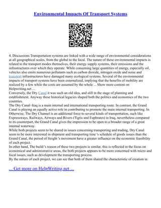 Environmental Impacts Of Transport Systems
4. Discussions Transportation systems are linked with a wide range of environmental considerations
at all geographical scales, from the global to the local. The nature of these environmental impacts is
related to the transport modes themselves, their energy supply systems, their emissions and the
infrastructures over which they operate. While consuming large quantities of energy, especially oil,
vehicles also emits numerous pollutants such as carbon dioxide, nitrogen oxide and noise and
transport infrastructures have damaged many ecological systems. Several of the environmental
impacts of transport systems have been externalized, implying that the benefits of mobility are
realized by a few while the costs are assumed by the whole ... Show more content on
Helpwriting.net ...
Conversely, the Dry Canal it was such an old idea, and still in the stage of planning and
establishment. Anyway these historical legacies shaped both the politics and economics of the two
countries.
The Dry Canal–Iraq is a main internal and international transporting route. In contrast, the Grand
Canal is playing an equally active role in contributing to promote the main internal transporting. In
Otherwise, The Dry Channel is an additional force to several kinds of transportation, such like
Expressways, Railways, Airways and Rivers (Tigris and Euphrates) in Iraq, nevertheless compared
to its counterpart, the Grand Canal gives the impression to be open to a broader range of a great
internal waterway.
While both projects seem to be shared in issues concerning transporting and trading, Dry Canal
seem to be more interested in shipment and transporting time 's schedule of goods issues than the
Grand Canal, the period of freight 's movement have a greater influence on the economic feasibility
of each project.
In other hand, The build 's reason of these two projects is similar, this is reflected in the focus on
economical and administrative areas, the both projects appears to be more concerned with micro and
focal issues, such as development the transporting process.
By the nature of each project, we can see that both of them shared the characteristic of creation in
... Get more on HelpWriting.net ...
 