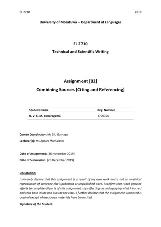EL 2710 2019
University of Moratuwa – Department of Languages
EL 2710
Technical and Scientific Writing
Assignment [02]
Combining Sources (Citing and Referencing)
Student Name Reg. Number
B. V. C. M. Benaragama 170070D
Course Coordinator: Ms S U Gamage
Lecturer(s): Ms Apsara Wimalasiri
Date of Assignment: [26 November 2019]
Date of Submission: [20 December 2019]
Declaration:
I sincerely declare that this assignment is a result of my own work and is not an unethical
reproduction of someone else’s published or unpublished work. I confirm that I took genuine
efforts to complete all parts of this assignments by reflecting on and applying what I learned
and read both inside and outside the class. I further declare that the assignment submitted is
original except where source materials have been cited.
Signature of the Student:
 