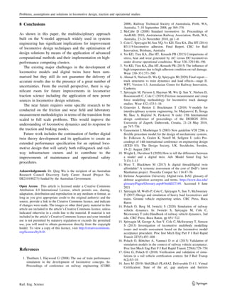 8 Conclusions
As shown in this paper, the multidisciplinary approach
built on the V-model approach widely used in systems
engineering has significant implications for improvement
of locomotive design techniques and the optimisation of
design solutions by means of the application of advanced
computational methods and their implementation on high-
performance computing clusters.
The existing major challenges in the development of
locomotive models and digital twins have been sum-
marised but they still do not guarantee the delivery of
accurate results due to the presence of a great number of
uncertainties. From the overall perspective, there is sig-
nificant room for future improvements in locomotive
traction science including the application of new power
sources in locomotive design solutions.
The near future requires some specific research to be
conducted on the friction and wear field and laboratory
measurement methodologies in terms of the transition from
scaled to full scale problems. This would improve the
understanding of locomotive dynamics and its response to
the traction and braking modes.
Future work includes the continuation of further digital
twin theory development and its application to create an
extended performance specification for an optimal loco-
motive design that will satisfy both rollingstock and rail-
way infrastructure owners and to contribute to the
improvements of maintenance and operational safety
procedures.
Acknowledgements Dr. Qing Wu is the recipient of an Australian
Research Council Discovery Early Career Award (Project No.
DE210100273) funded by the Australian Government.
Open Access This article is licensed under a Creative Commons
Attribution 4.0 International License, which permits use, sharing,
adaptation, distribution and reproduction in any medium or format, as
long as you give appropriate credit to the original author(s) and the
source, provide a link to the Creative Commons licence, and indicate
if changes were made. The images or other third party material in this
article are included in the article’s Creative Commons licence, unless
indicated otherwise in a credit line to the material. If material is not
included in the article’s Creative Commons licence and your intended
use is not permitted by statutory regulation or exceeds the permitted
use, you will need to obtain permission directly from the copyright
holder. To view a copy of this licence, visit http://creativecommons.
org/licenses/by/4.0/.
References
1. Thorburn J, Haywood G (2008) The use of train performance
simulation in the development of locomotive concepts. In:
Proceedings of conference on railway engineering (CORE
2008). Railway Technical Society of Australasia, Perth, WA,
Australia, 7–10 September 2008, pp 369–376
2. McCabe D (2008) Standard locomotive. In: Proceedings of
AusRAIL 2010, Australasian Railway Association, Perth, WA,
Australia, 23–24 November 2010, pp 1–6
3. Cole C, Spiryagin M, Sun YQ, Vo KD, Tieu KA, Zhu HT (2014)
R3.119-locomotive adhesion. Final Report, CRC for Rail
Innovation, Brisbane, Australia
4. Vo KD, Tieu KA, Zhu HT, Kosasih PB (2015) Comparisons of
stress, heat and wear generated by AC versus DC locomotives
under diverse operational conditions. Wear 328–329:186–196
5. Vo KD, Tieu KA, Zhu HT, Kosasih PB (2015) The influence of
high temperature due to high adhesion condition on rail damage.
Wear 330–331:571–580
6. Ahmad S, Nielsen D, Wu Q, Spiryagin M (2020) Final report—
track structures vs train dynamics and load effects—stage II.
WP7, Version 1.3, Australasian Centre for Railway Innovation,
Canberra
7. Spiryagin M, Persson I, Hayman M, Wu Q, Sun Y, Nielsen D,
Bosomworth C, Cole C (2019) Friction measurement and creep
force modelling methodology for locomotive track damage
studies. Wear 432–433:1–16
8. Graessler I, Hentze J, Bruckmann T (2018) V-models for
interdisciplinary systems engineering. In: Marjanović D, Štorga
M, Škec S, Bojčetić N, Pavković N (eds) 15th International
design conference of proceedings of the DESIGN 2018.
University of Zagreb, Dubrovnik, Croatia, 21–24 May 2018,
pp 747–756
9. Gausemeier J, Moehringer S (2003) New guideline VDI 2206: a
flexible procedure model for the design of mechatronic systems.
In: Folkeson A, Gralen K, Norell M, Sellgren U (eds) Pro-
ceedings of 14th international conference on engineering design
(ICED 03). The Design Society, UK. Stockholm, Sweden,
19–21 August 2003
10. Wright L, Davidson S (2020) How to tell the difference between
a model and a digital twin. Adv Model Simul Eng Sci
7(13):1–13
11. West T, Blackburn M (2017) Is digital thread/digital twin
affordable? A systemic assessment of the cost of DoD’s latest
Manhattan project. Procedia Comput Sci 114:47–56
12. Defense Acquisition University. Digital twin. DAU glossary of
defense acquisition acronyms and terms. https://www.dau.edu/
glossary/Pages/Glossary.aspx#!bothD27349. Accessed 8 June
2021
13. Spiryagin M, Wolfs P, Cole C, Spiryagin V, Sun Y, McSweeney
T (2017) Design and simulation of heavy haul locomotives and
trains. Ground vehicle engineering series. CRC Press, Boca
Raton
14. Polach O, Berg M, Iwnicki S (2020) Simulation of railway
vehicle dynamics. In: Iwnicki S, Spiryagin M, Cole C,
Mcsweeney T (eds) Handbook of railway vehicle dynamics, 2nd
edn. CRC Press, Boca Raton, pp 651–722
15. Spiryagin M, George A, Sun Y, Cole C, McSweeney T, Simson
S (2013) Investigation of locomotive multibody modelling
issues and results assessment based on the locomotive model
acceptance procedure. Proc Inst Mech Eng Part F J Rail Rapid
Transit 227(5):453–468
16. Polach O, Böttcher A, Vannuci D et al (2015) Validation of
simulation models in the context of railway vehicle acceptance.
Proc Inst Mech Eng Part F J Rail Rapid Transit 229(6):729–754
17. Götz G, Polach O (2018) Verification and validation of simu-
lations in a rail vehicle certification context. Int J Rail Transp
6(2):83–10
18. Juris M (2019) Shift2Rail–PLASA2. Deliverable D 4.1. Virtual
Certification: State of the art, gap analysis and barriers
Problems, assumptions and solutions in locomotive design, traction and operational studies
123
Rail. Eng. Science
 
