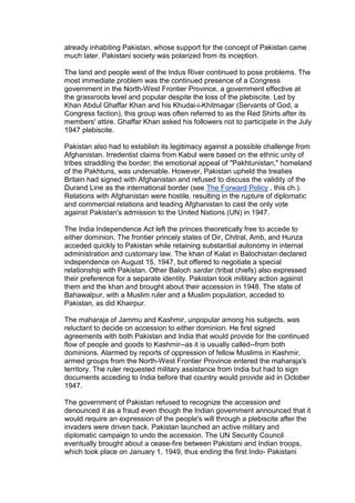 already inhabiting Pakistan, whose support for the concept of Pakistan came
much later. Pakistani society was polarized from its inception.

The land and people west of the Indus River continued to pose problems. The
most immediate problem was the continued presence of a Congress
government in the North-West Frontier Province, a government effective at
the grassroots level and popular despite the loss of the plebiscite. Led by
Khan Abdul Ghaffar Khan and his Khudai-i-Khitmagar (Servants of God, a
Congress faction), this group was often referred to as the Red Shirts after its
members' attire. Ghaffar Khan asked his followers not to participate in the July
1947 plebiscite.

Pakistan also had to establish its legitimacy against a possible challenge from
Afghanistan. Irredentist claims from Kabul were based on the ethnic unity of
tribes straddling the border; the emotional appeal of "Pakhtunistan," homeland
of the Pakhtuns, was undeniable. However, Pakistan upheld the treaties
Britain had signed with Afghanistan and refused to discuss the validity of the
Durand Line as the international border (see The Forward Policy , this ch.).
Relations with Afghanistan were hostile, resulting in the rupture of diplomatic
and commercial relations and leading Afghanistan to cast the only vote
against Pakistan's admission to the United Nations (UN) in 1947.

The India Independence Act left the princes theoretically free to accede to
either dominion. The frontier princely states of Dir, Chitral, Amb, and Hunza
acceded quickly to Pakistan while retaining substantial autonomy in internal
administration and customary law. The khan of Kalat in Balochistan declared
independence on August 15, 1947, but offered to negotiate a special
relationship with Pakistan. Other Baloch sardar (tribal chiefs) also expressed
their preference for a separate identity. Pakistan took military action against
them and the khan and brought about their accession in 1948. The state of
Bahawalpur, with a Muslim ruler and a Muslim population, acceded to
Pakistan, as did Khairpur.

The maharaja of Jammu and Kashmir, unpopular among his subjects, was
reluctant to decide on accession to either dominion. He first signed
agreements with both Pakistan and India that would provide for the continued
flow of people and goods to Kashmir--as it is usually called--from both
dominions. Alarmed by reports of oppression of fellow Muslims in Kashmir,
armed groups from the North-West Frontier Province entered the maharaja's
territory. The ruler requested military assistance from India but had to sign
documents acceding to India before that country would provide aid in October
1947.

The government of Pakistan refused to recognize the accession and
denounced it as a fraud even though the Indian government announced that it
would require an expression of the people's will through a plebiscite after the
invaders were driven back. Pakistan launched an active military and
diplomatic campaign to undo the accession. The UN Security Council
eventually brought about a cease-fire between Pakistani and Indian troops,
which took place on January 1, 1949, thus ending the first Indo- Pakistani
 