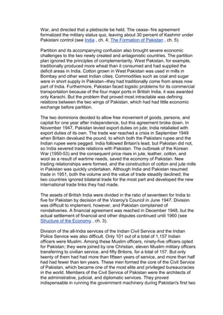 War, and directed that a plebiscite be held. The cease- fire agreement
formalized the military status quo, leaving about 30 percent of Kashmir under
Pakistani control (see India , ch. 4; The Formation of Pakistan , ch. 5).

Partition and its accompanying confusion also brought severe economic
challenges to the two newly created and antagonistic countries. The partition
plan ignored the principles of complementarity. West Pakistan, for example,
traditionally produced more wheat than it consumed and had supplied the
deficit areas in India. Cotton grown in West Pakistan was used in mills in
Bombay and other west Indian cities. Commodities such as coal and sugar
were in short supply in Pakistan--they had traditionally come from areas now
part of India. Furthermore, Pakistan faced logistic problems for its commercial
transportation because of the four major ports in British India, it was awarded
only Karachi. But the problem that proved most intractable was defining
relations between the two wings of Pakistan, which had had little economic
exchange before partition.

The two dominions decided to allow free movement of goods, persons, and
capital for one year after independence, but this agreement broke down. In
November 1947, Pakistan levied export duties on jute; India retaliated with
export duties of its own. The trade war reached a crisis in September 1949
when Britain devalued the pound, to which both the Pakistani rupee and the
Indian rupee were pegged. India followed Britain's lead, but Pakistan did not,
so India severed trade relations with Pakistan. The outbreak of the Korean
War (1950-53) and the consequent price rises in jute, leather, cotton, and
wool as a result of wartime needs, saved the economy of Pakistan. New
trading relationships were formed, and the construction of cotton and jute mills
in Pakistan was quickly undertaken. Although India and Pakistan resumed
trade in 1951, both the volume and the value of trade steadily declined; the
two countries ignored bilateral trade for the most part and developed the new
international trade links they had made.

The assets of British India were divided in the ratio of seventeen for India to
five for Pakistan by decision of the Viceroy's Council in June 1947. Division
was difficult to implement, however, and Pakistan complained of
nondeliveries. A financial agreement was reached in December 1948, but the
actual settlement of financial and other disputes continued until 1960 (see
Structure of the Economy , ch. 3).

Division of the all-India services of the Indian Civil Service and the Indian
Police Service was also difficult. Only 101 out of a total of 1,157 Indian
officers were Muslim. Among these Muslim officers, ninety-five officers opted
for Pakistan; they were joined by one Christian, eleven Muslim military officers
transferring to civilian service, and fifty Britons, for a total of 157. But only
twenty of them had had more than fifteen years of service, and more than half
had had fewer than ten years. These men formed the core of the Civil Service
of Pakistan, which became one of the most elite and privileged bureaucracies
in the world. Members of the Civil Service of Pakistan were the architects of
the administrative, judicial, and diplomatic services. They proved
indispensable in running the government machinery during Pakistan's first two
 