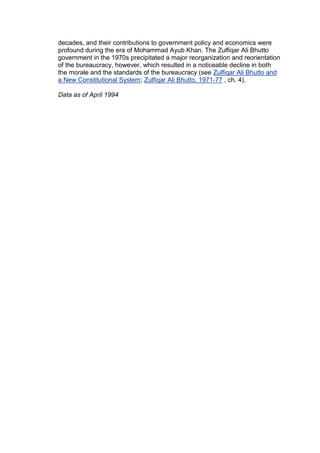 decades, and their contributions to government policy and economics were
profound during the era of Mohammad Ayub Khan. The Zulfiqar Ali Bhutto
government in the 1970s precipitated a major reorganization and reorientation
of the bureaucracy, however, which resulted in a noticeable decline in both
the morale and the standards of the bureaucracy (see Zulfiqar Ali Bhutto and
a New Constitutional System; Zulfiqar Ali Bhutto, 1971-77 , ch. 4).

Data as of April 1994
 