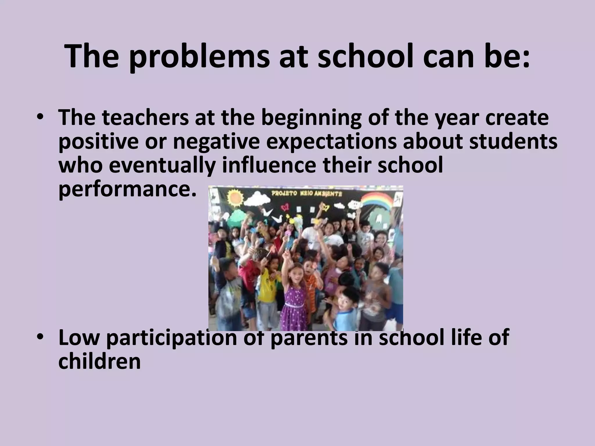 The problems at school can be:
• The teachers at the beginning of the year create
positive or negative expectations about students
who eventually influence their school
performance.
• Low participation of parents in school life of
children