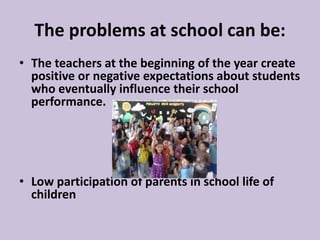 The problems at school can be:
• The teachers at the beginning of the year create
positive or negative expectations about students
who eventually influence their school
performance.
• Low participation of parents in school life of
children