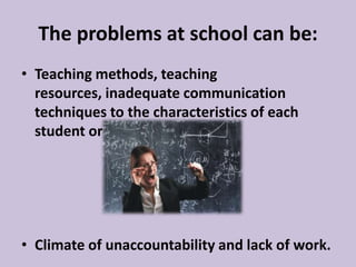 The problems at school can be:
• Teaching methods, teaching
resources, inadequate communication
techniques to the characteristics of each
student or group;
• Climate of unaccountability and lack of work.