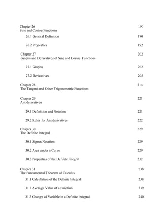 Chapter 26
Sine and Cosine Functions
190
26.1 General Definition 190
26.2 Properties 192
Chapter 27
Graphs and Derivatives of Sine and Cosine Functions
202
27.1 Graphs 202
27.2 Derivatives 205
Chapter 28
The Tangent and Other Trigonometric Functions
214
Chapter 29
Antiderivatives
221
29.1 Definition and Notation 221
29.2 Rules for Antiderivatives 222
Chapter 30
The Definite Integral
229
30.1 Sigma Notation 229
30.2 Area under a Curve 229
30.3 Properties of the Definite Integral 232
31.1 Calculation of the Definite Integral 238
31.2 Average Value of a Function 239
31.3 Change of Variable in a Definite Integral 240
Chapter 31
The Fundamental Theorem of Calculus
238
 