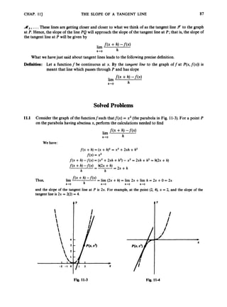 CHAP. 11) THE SLOPE OF A TANGENT LINE 87
d 3 ,
....These lines are getting closer and closer to what we think of as the tangent line 5 to the graph
at P.Hence, the slope of the line PQ will approach the slope of the tangent line at P; that is, the slope of
the tangent line at P will be given by
What we havejust said about tangent lines leads to the followingprecise definition.
Definition: Let a functionf be continuous at x. By the tangent line to the graph off at P(x,f(x))is
meant that line which passes through P and has slope
Solved Problems
11.1 Consider the graph of the functionfsuch thatf(x) = x2(the parabola in Fig. 11-3). For a point P
on the parabola having abscissa x, perform the calculations needed to find
We have:
f ( x +h) = (x +h)2 = x2 +2xh +h2
f ( x )= x2
f ( x +h) - f ( x ) = (x2+2xh +h2)-x2 = 2xh +h2 = h(2x +h)
f ( x +h) - f ( x ) h(2x +h)
= - = 2 x + h
h h
lim f ( x + h, -
'
(
'
) = lim (2x +h) = l
i
m 2x +lirn h = 2x +0 = 2x
h-0 h h+O h-rO h+O
and the slope of the tangent line at P is 2x. For example, at the point (2, 4), x = 2, and the slope of the
tangent line is 2x = 2(2)= 4.
tY
Fig. 11-3 Fig. 11-4
 