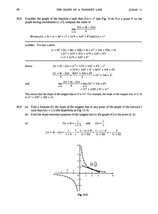 88 THE SLOPE OF A TANGENT LINE [CHAP. 11
11.2 Consider the graph of the functionf such that f ( x )= x3 (see Fig. 11-4).For a point P on the
graph having coordinates (x, x3),compute the value of
f(x + h) -fW
h
lim
h+O
We havef(x +h) = (x +h)3= x3 +3x2h +3xh2 +h3andf(x) = x3.
ALGEBRA For any x and h,
( X +h)3= [(x+h)(x +h)](x+h) = (xz +2xh +hZXx+h)
= (x3+2x2h +h2x)+(x2h+2xh2 +h3)
= x3 +3x2h +3xhZ+h3
Hence,
and
f ( x +h) -f(x) = (x3+3x2h +3xh2 +h3)- x3
= 3x2h +3xh2 +h3 = h(3x2+ 3xh +h2)
f ( x +h) -f(x) h(3x2 +3xh +h2)
= 3x2 + 3xh +h2
-
-
h h
lim f ( x + h, - f ( x ) = lim (3x2+ 3xh +h2)
h - 0 h h-0
= 3x2 +3 ~ ( 0 )
+O2 = 3x2
This shows that the slope of the tangent line at P is 3x2. For example, the slope of the tangent line at (2, 8)
is 3x2 = 3(2)2= 3(4)= 12.
11.3 (a) Find a formula for the slope of the tangent line at any point of the graph of the functionf
such thatf ( x )= l/x(the hyperbola in Fig. 11-5).
(b) Find the slope-interceptequation of the tangent line to the graph offat the point (2, i).
1 1
f ( x +h) = - and f ( x ) =
;
x + h
h
= --
1 1 x - ( x + ~ )
- x - x - ~
f ( x +h) -f(x) = -- -= -
x +h x (x +h)x (x +h)x (x +h)x
'f:
I 
Fig. 11-5
 
