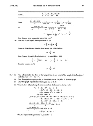 CHAP. 113 THE SLOPE OF A TANGENT LINE
Thus, the slope of the tangent line at (x,f(x))is 6x - 6.
89
ALGEBRA
a c ad bc ad-bc
b d bd bd bd
---=---=-
and
h-rO
1 1
x x x2
= --= _ -
1
lim (x +h) lim x
- -
-
h-0 h+O
Thus,the slope of the tangent line at (x, l/x)is -1/x2.
From part (a), the slope of the tangent line at (2,$) is
1 1 1
x2 22 4
- - = - - = - -
Hence, the slope-interceptequation of the tangent line 9has the form
1
y = - - x + b
4
Since 9 passes through (2,i),
substitution of 2 for x and 4 for y yields
- -
1 1 1 1
2 - - 4 ( 2 ) + b or - = - - + b
2 2 or b = l
Hence, the equation of 9
’
is
1
y = - - x + l
4
Find a formula for the slope of the tangent line at any point of the graph of the functionf
such thatf(x) = 3x2 - 6x +4.
Find the slope-interceptequation of the tangent line at the point (0,4) of the graph.
Draw the graph offand show the tangent line at (0,4).
Computef(x +h) by replacing all occurrences of x in the formula forf(x) by x +h:
f ( x+h) = 3(x +h)2 - 6(x +h) +4
= 3(x2+2xh +h2)- 6x - 6h +4
= 3x2 +6xh +3h2 -6~ - 6h +4
f(x) = 3x2 - 6~ +4
f ( x +h) -f(x) = (3x2+6xh +3h2 -6x - 6h +4) - (3x2 - 6x +4)
= 3x2 +6xh +3h2 - 6x - 6h +4 - 3x2 +6x - 4
= 6xh +3h2 - 6h = h(6x +3h - 6)
f(x +h) - f ( x ) h(6x +3h - 6)
= 6x +3h - 6
-
-
h h
 