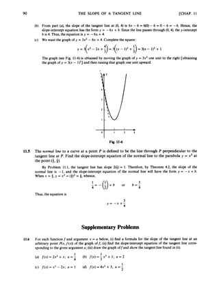 90 THE SLOPE OF A TANGENT LINE [CHAP. 11
(b) From part (a), the slope of the tangent line at (0, 4) is 6x - 6 = 6
(
0
)- 6 = 0 - 6 = -6. Hence, the
slope-intercept equation has the form y = -6x +6. Since the line passes through (0,4), the y-intercept
b is 4. Thus, the equation is y = -6x +4.
(c) We want the graph of y = 3x2 - 6x +4. Complete the square:
y = 3 x 2 - 2 x + - = 3 ( x - l ) 2 + - =3(x-1)2+1
( 3 ( :>
The graph (see Fig. 11-6)is obtained by moving the graph of y = 3x2 one unit to the right [obtaining
the graph of y = 3(x - l)'] and then raising that graph one unit upward.
-
I 2 x
"1 Fig. 11-6
11.5 The normal line to a curve at a point P is defined to be the line through P perpendicular to the
tangent line at P. Find the slope-intercept equation of the normal line to the parabola y = x2 at
the point (4,
a). I
By Problem 11.1, the tangent line has slope 2(f) = 1. Therefore, by Theorem 4.2, the slope of the
normal line is - I, and the slope-intercept equation of the normal line will have the form y = - x +b.
When x = f,y = x2 = (4)' = 4, whence,
3
4 4
-
' = - ( ' ) + b or b = -
Thus, the equation is
3
y = - x + -
4
Supplementary Problems
11.6 For each function f and argument x = a below, (i) find a formula for the slope of the tangent line at an
arbitrary point P(x,f ( x ) )of the graph off; (ii) find the slope-intercept equation of the tangent line corre-
sponding to the given argument a; (iii)draw the graph offand show the tangent line found in (ii).
(a) f ( x )= 2x2 +x; a = - (b) f ( x )= - x3 + 1; a = 2
1
(c) f ( x ) = x2 - 2x; a = 1 (d) f ( x )= 4x2 +3; a = -
2
1 1
4 3
 
