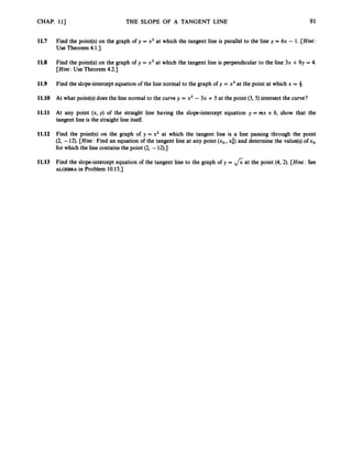 CHAP. 113 THE SLOPE OF A TANGENT LINE 91
11.7 Find the point(s) on the graph of y = x2 at which the tangent line is parallel to the line y = 6x - 1. [Hint:
Use Theorem 4.1.)
11.8 Find the point(s) on the graph of y = x3 at which the tangent line is perpendicular to the line 3x +9y = 4.
[Hint: Use Theorem 4.2.1
11.9 Find the slope-interceptequation of the line normal to the graph of y = x3at the point at which x = 4.
11.10 At what point(s)does the line normal to the curve y = x2 - 3x +5 at the point (3, 5) intersect the curve?
11.11 At any point (x, y) of the straight line having the slope-intercept equation y = mx +b, show that the
tangent line is the straight line itself.
11.12 Find the point(s) on the graph of y = x2 at which the tangent line is a line passing through the point
(2, -12). [Hint: Find an equation of the tangent line at any point (xo, xi) and determine the value@)of xo
for which the line contains the point (2, -12).]
11.13 Find the slope-intercept equation of the tangent line to the graph of y = fi at the point (4, 2). [Hint: See
ALGEBRA in Problem 10.15.1
 