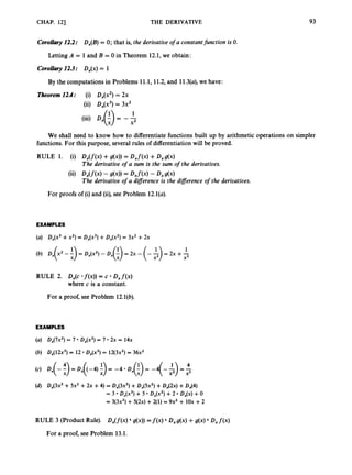CHAP. 121 THE DERIVATIVE 93
CoroUary 12.2: Dx(B)= 0; that is, the derivative o
f a constantfunction is 0.
Letting A = 1 and B = 0 in Theorem 12.1,we obtain:
Corollary12.3: Dx(x)= 1
By the computations in Problems 11.1, 11.2,and 11.3(a),we have:
Theorem 12.4: (i) Dx(xz)= 2x
(ii) Dx(x3)
= 3x2
1
X2
(iii) D
x
(
:
) = - -
We shall need to know how to differentiate functions built up by arithmetic operations on simpler
functions. For this purpose, several rules of differentiationwill be proved.
RULE 1. (0 D X ( f ( 4 +g(4) = Dxf(4+D xg(x)
Dx(f(4- g(xN = Dxf(4- D xg(x)
The derivative o
f a sum is the sum o
f the derivatives.
The derivative o
f a diflerence is the diflerence o
f the derivatives.
For proofs of (i)and (ii),see Problem 12.1(a).
EXAMPLES
(a) Dx(x3+x2)= D,(x3) +D,(x2) = 3x2 +2x
(b) D,(x2 -1)= DX(x2)
- Dx(-!) = 2x - (--$)= 2~ +-
1
X X2
RULE 2. D,(c *f(x))= c D,f(x)
where c is a constant.
For a proof, see Problem 12.1(b).
EXAMPLES
DX(7x2)
= 7 D,(x2) = 7 2x = 14x
D,(12x3) = 12 D,(x3) = 12(3x2)= 36x2
D,(3x3 +5x2 +2x +4) = D,(3x3) +Dx(5x2)+DA2x) +Dx(4)
= 3 Dx(x3)+5 D,(x2) +2 Dx(x)+0
= 3(3x2)+ 5(2x) +2(1) = 9x2 + 1Ox +2
RULE 3 (Product Rule). Dx(f(x) g(x)) =f(x) Dxg(x)+g(x) Dxf(x)
For a proof, see Problem 13.1.
 