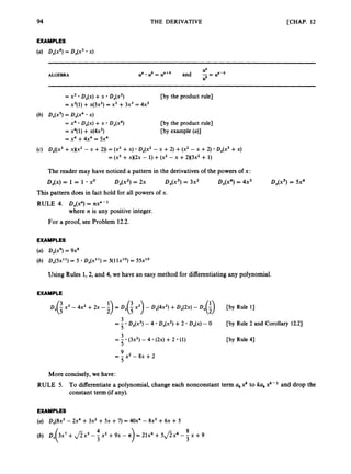 T
EXAMPLES
THE DERIVATIVE [CHAP. 12
D,(x4) = 44x3 x)
ALGEBRA
= x3 D,(x) +x D,(x3) [by the product rule]
= x3(1) +x(3x2) = x3 +3x3 = 4x3
D,(xS) = D,(x4 x)
= x4 D,(x) +x D,(x4)
= x4(1) +x(4x3)
= x4 +4x4 = 5x4
[by the product rule]
[by example (a)]
DX((x3+x)(x2- x +2)) = (x3 +X) D,(x' - x +2) +(x' - x +2) D,(x3 +X)
= (x3+x)(~x
- 1) +(x2 - x +2 x 3 ~ '+ 1)
The reader may have noticed a pattern in the derivativesof the powers of x:
D,(x) = 1 = 1 xo D,(x2) = 2x D,(x3) = 3x2 Dx(x4)= 4x3 Dx(x5)= 5x4
This pattern does in fact hold for all powers of x.
RULE 4. D,(x") = nx"-'
where n is any positive integer.
For a proof, see Problem 12.2.
EXAMPLES
(U) D,(x9) = 9x8
(b) D,(~x") = 5 D,(x") = 5(11x1O)= 55x"
Using Rules 1,2, and 4, we have an easy method for differentiatingany polynomial.
EXAMPLE
Dx(; x3- 4x2 +2x - ;
) = D X ( i 2)- DX(4X2)+Dx(2x)- D,(i) [by Rule 1
3
3
5
3
5
= - D,(x3) -4 D,(x2) +2 D,(x) - 0 [by Rule 2 and Corollary 12.2)
[by Rule 41
= - (3x7 - 4 (24 +2 (1)
9
5
-
- - x2 - 8~ +2
More concisely,we have:
RULE 5. To differentiatea polynomial,change each nonconstant term akxk to kakxk-' and drop the
constant term (if any).
EXAMPLES
(a) D,(8x5 - 2x4 +3x2+5x +7) = 40x4-8x3 +6x +5
8
3
4
3
3x7 +8 x 5 -- x2 +9x - It = 21x6 + 5 8 x 4 -- x +9
 