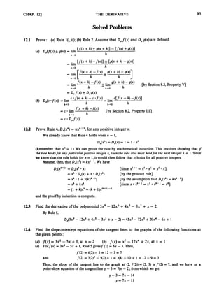 CHAP. 121 THE DERIVATIVE 95
SolvedProblems
12.1 Prove: (a)Rule l(i, ii);(b) Rule 2. Assume that D,f(x) and Ox&) are defined.
cCf(x + h) -fWI
h
= lim
c *f(x+h) - c *f(x)
h h+O
(b) D,(c *f(x))= lim
h+O
f ( x + h, -
'
(
'
)
h
[by Section 8.2, Property 1111
= c lim
h-rO
= c D,f(x)
12.2 Prove Rule 4, D,(x") = nx"- ',for any positive integer n.
We already know that Rule 4 holds when n = 1,
D,(X') = D,(x) = 1 = 1 xo
(Remember that xo = 1.)We can prove the rule by mathematical induction. This involves showing that if
the rule holdsfor any particular positive integer k, then the rule also must holdfor the next integer k + 1. Since
we know that the rule holds for n = 1,it would then follow that it holds for all positive integers.
Assume, then, that D&ck) = kx'-'. We have
D,(xk+ = Dx(xk x) [since xk+1= x k x1 = xk x]
= Xk D,(x) +x D,(xk)
= xk 1 +x(kx"-')
= xk +kx'
= (1 + k)xk= (k + l)x(k+l)-l
[by the product rule]
[by the assumption that Dx(x")= kxk-']
[since x 2 - 1 = x1 2 - 1 = xkl
and the proof by induction is complete.
12.3 Find the derivative of the polynomial 5x9 - 12x6+4x5 - 3x2 +x - 2.
By Rule 5,
D,(5x9 - 12x6+4x5 - 3x2 +x -2) = 4 5 ~ '
- 72x5+20x4 - 6x + 1
124 Find the slope-interceptequations of the tangent lines to the graphs of the followingfunctions at
the given points:
(a) f ( x )= 3x2 - 5x + 1, at x = 2
(a) Forf(x) = 3x2 - 5x + 1,Rule 5 givesf'(x) = 6x - 5. Then,
(b) f ( x )= x7 - 12x4+2x, at x = 1
f'(2) = 6(2)-5 = 12 - 5 = 7
f(2) = 3(2)2- 5(2)+ 1
and 3(4) - 10 + 1 = 12 - 9 = 3
Thus, the slope of the tangent line to the graph at (2, f(2)) = (2, 3) is f'(2) = 7, and we have as a
point-slope equation of the tangent line y - 3 = 7(x -2), from which we get
JJ- 3 = 7~ - 14
y = 7 x - 11
 