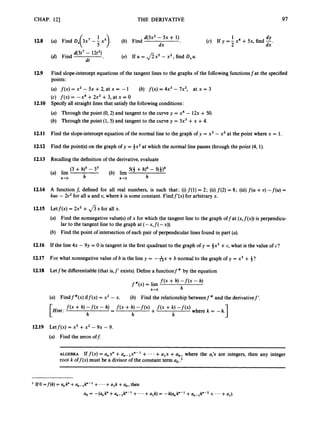 CHAP. 121 THE DERIVATIVE 97
12.8
12.9
12.10
12.11
12.12
12.13
12.14
12.15
12.16
12.17
12.18
12.19
d(3x2 - 5x + 1)
(a) Find D, 3x7-- x5
( ). (b) Find
dx
d(3t7- 12t2)
dt *
(d) Find (e) If U = f i x 5 -x3, find D,u.
1 d
Y
(c) If y = - x4 +5x, find -
2 dx *
Find slope-intercept equations of the tangent lines to the graphs of the following functionsfat the specified
points:
(a) f ( x ) = x2 - 5x +2, at x = -1
(c) f ( x ) = -x4 +2x2 +3, at x = O
Specify all straight lines that satisfy the followingconditions:
(a) Through the point (0,2)and tangent to the curve y = x4 - 12x + 50.
(b) Through the point (1,5) and tangent to the curve y = 3x3 +x +4.
(b) f ( x ) = 4x3 -7x2, at x = 3
Find the slope-interceptequation of the normal line to the graph of y = x3 - x2at the point where x = 1.
Find the point(s)on the graph of y = *x2 at which the normal line passes through the point (4, 1).
Recalling the definition of the derivative, evaluate
(3 +h)' - 3' 5(3 +h)4 - 5(3)4
h
(a) lim (b) lim
h-0 h-0
A function f, defined for all real numbers, is such that: (i)f(1) = 2; (ii)f ( 2 )= 8; (iii)f(w +U) -f(u) =
kuo - 2u2for all U and U, where k is some constant. Findf'(x) for arbitrary x.
Letf(x) = 2x2 +Jsx for all x.
(a) Find the nonnegative value(s)of x for which the tangent line to the graph offat (x,f(x))is perpendicu-
lar to the tangent line to the graph at ( - x , f ( -x)).
(b) Find the point of intersection of each pair of perpendicular lines found in part (a).
If the line 4x - 9y = 0 is tangent in the first quadrant to the graph of y = 3x3 +c, what is the value of c?
For what nonnegative value of b is the line y = -&x +b normal to the graph of y = x3 + $?
Letfbe differentiable(that is,f' exists).Define a functionf " by the equation
f ( x + h) - f ( x - h)
h
f " ( x ) = lim
h+O
(a) Findf"(x) iff(x) = x2 - x. (b) Find the relationship betweenf" and the derivativef'.
1
f ( x + h, - f ( x - h, - f ( x + h, - f ( x ) + f ( x + k, - f ( x ) where k = -h.
-
h h k
Hint:
Letf(x) = x3 +x2 - 9x - 9.
(a) Find the zeros off:
ALGEBRA Iff(X) = Q,X" +a,-,X"-' +
root k off@)must be a divisor of the constant term a, .l
+a,x +a,, where the a,'~ are integers, then any integer
 