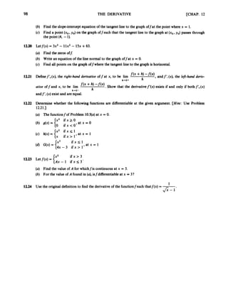 98 THE DERIVATIVE [CHAP.12
(b) Find the slope-interceptequation of the tangent line to the graph offat the point where x = 1.
(c) Find a point (xo,yo) on the graph off such that the tangent line to the graph at (xo,yo) passes through
the point (4, -1).
12.20 Letf(x) = 3x3- llx’ - 15x +63.
(a) Find the zeros off:
(b) Write an equation of the line normal to tue graph offat x = 0.
(c) Find all points on the graph offwhere the tangent line to the graph is horizontal.
f ( x + h, -f(x), andf’-(x), the left-hand deriv-
Definef’+(x),the right-hand derivative off at x, to be lim
ative off and x, to be lim f(x + h, -f(x). Show that the derivativef’(x) exists if and only if bothf‘+(x)
andf’-(x) exist and are equal.
h
12.21
h+O+
h-0- h
12.22 Determine whether the following functions are differentiable at the given argument. [Hint: Use Problem
(a) The functionfof Problem 10.5(a)at x = 0.
12.21.1
i f x > 3
{Tx- 1 i f x s 3 ‘
12.23 Letf(x) =
(a) Find the value of A for whichfis continuousat x = 3.
(b) For the value of A found in (a), isfdifferentiable at x = 3?
1
12.24 Use the originaldefinitionto find the derivativeof the functionfsuch thatf(x) = -.
& - 1
 