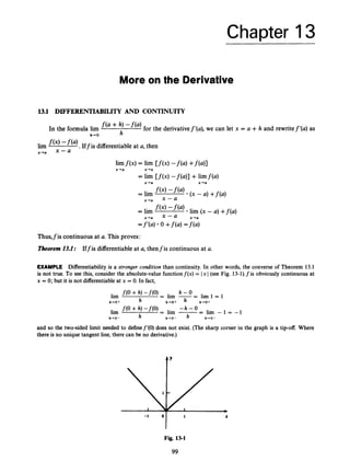 Chapter 13
More on the Derivative
13.1 DIFFERENTIABILITY AND CONTINUITY
In the formula lim + h,
h-0 h
for the derivativef’(a), we can let x = a +h and rewritef’(a) as
lim j
(
’
) Iffis differentiable at a, then
x-0
limf ( x )= lim [ f ( x )-f(a) +f(a)]
x+a x+a
= lim [ f ( x )-f(a)] +limf(a)
x+a x+a
=f’(a) 0 +f(a) =f(a)
Thus,fis continuous at a. This proves:
Tkorem 13.1: Iffis differentiable at a, thenfis continuous at a.
EXAMPLE Differentiability is a stronger condition than continuity. In other words, the converse of Theorem 13.1
is not true. To see this, consider the absolute-value functionf(x) = 1x1 (see Fig. 13-1).fis obviously continuous at
x = 0; but it is not differentiableat x = 0. In fact,
h - 0
= lim -- - l i m 1 = 1
f(0+ h) -f(O)
h h-+O+ h-O+
lirn
h+O+
- h - 0
lim f(O + h, -f(o) = lim -
= lim - 1 = -1
h-0- h h-+O- h - 0 -
and so the two-sided limit needed to definef’(0) does not exist. (The sharp corner in the graph is a tip-off. Where
there is no unique tangent line, there can be no derivative.)
X
Fig. 13-1
99
 