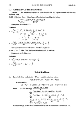100 MORE ON THE DERIVATIVE [CHAP. 13
13.2 FURTHER RULES FOR DERIVATIVES
Theorem 13.1 will enable us to justify Rule 3, the product rule, of Chapter 12 and to establish two
additional rules.
RULE 6 (Quotient Rule). Iffand g are differentiableat x and if g(x) # 0, then
For a proof, see Problem 13.2.
EXAMPLES
x + 1 (x2 - 2) Dx(x + 1)- (x + 1) Dx(x2- 2)
(x2- 2K1) - (x + 1K2x) - x2 - 2 - 2x2 - 2x
(4 Dx(=)= (x2- 2)2
-
-
-
(x2- 2)2 (x2-2)2
-x2 -2x - 2
(x2- 2)2
x2 +2x +2
(x2 -2)2
x2 Dx(l)- 1 Dx(x2) X2(O)- l(2x) 2x 2
(x2)2 x4 x4 x3
- -
-
-
-
= - - = - -
a
-
The quotient rule allows us to extend Rule 4 of Chapter 12:
RULE 7. D,(2) = kxk- for any integer k (positive,zero, or negative).
For a proof, see Problem 13.3.
EXAMPLES
D x ( ~ ) = D x ( x - ~ ) = ( - l ) x - ~ 3 ( - l ) ; i =
1 --
1
X2
2
(b) Dx(-$) = DAx-~)= - Z X - ~ = - -
x3
Solved Problems
In the last step, lim f(x +h) =f(x) follows from the fact thatfis continuous at x, by Theorem 13.1.
h - 0
 