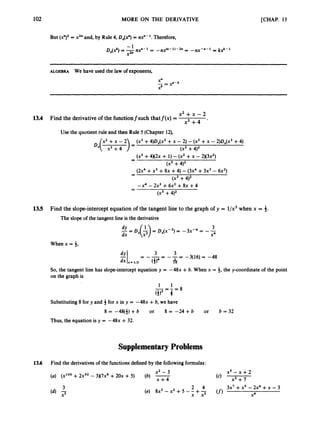 102 MORE ON THE DERIVATIVE [CHAP. 13
But (x")' = x2"and, by Rule 4, DAY) = nx"- l
.
Therefore,
= k 2 - l
-1 nx-"- 1
Dx(2)=- ny-1 = -nx"-"-2" = -
X2"
ALGEBRA We have used the law of exponents,
x 2 + x - 2
x 3 + 4 *
13.4 Find the derivative of the functionfsuch thatf(x) =
Use the quotient rule and then Rule 5 (Chapter 12),
(x3 +4)oX(x2+ - 2) -(x2 +x -2)~,(~3
+4)
(x3+4)2
- (x' +4 x 2 ~
+ 1) -(x' +x - 2 x 3 ~ ~ )
-
(x3 +4)2
- (2x4+x3 +8x +4) -(3x4+3x3- 6x2)
-
(x3 +4)2
-x4 - 2x3 +6x2 +8x +4
-
-
(x3 +4)2
13.5 Find the slope-intercept equation of the tangent line to the graph of y = l/x3when x = $.
The slope of the tangent line is the derivative
3
dx x4
When x = 3,
So, the tangent line has slope-intercept equation y = -48x +b. When x = 4, the y-coordinate of the point
on the graph is
1 1
Substituting 8 for y and 4 for x in y = -48x +b, we have
8 = -48($) +b or 8 = -24 +b or b = 32
Thus, the equation is y = -48x +32.
Supplementary Problems
13.6 Find the derivativesof the functions defined by the following formulas:
x2 - 3
(b) x+4
(a) (x1O0+2xS0- 3x7~'+20x + 5)
x s - x + 2
x3 + 7
3x7 +x5 -2x4 + -3
x4
(f1
2 4
(e) 8x3 -x2 +5 - - +-
x x3
 