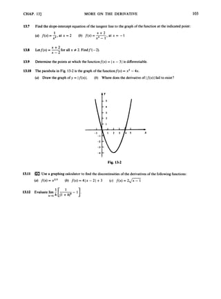 CHAP. 13) MORE ON THE DERIVATIVE 103
13.7 Find the slope-interceptequation of the tangent line to the graph of the function at the indicated point:
x + 2
a t x = - 1
1
(4 f(x) = 2’
at x = 2 (b) f(x) =
13.8 Letf(x) = -
+ for all x # 2. Findf’( -2).
x - 2
13.9 Determine the points at which the functionf(x) = I x - 3I is differentiable.
13.10 The parabola in Fig. 13-2is the graph of the functionf(x) = xz - 4x.
(a) Draw the graph of y = If(x) I. (b) Where does the derivative of I f(x)I fail to exist?
Fig. 13-2
13.11 Use a graphing calculator to find the discontinuities of the derivativesof the followingfunctions:
(a) f(x) = x2’3 (b) f ( x )= 4Ix - 2I +3 (c) f(x) = 2 J X
 