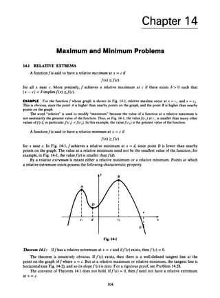 Chapter 14
Maximum and Minimum Problems
14.1 RELATIVE EXTREMA
A functionf is said to have a relative maximum at x = c if
f ( x )s f ( c )
for all x near c. More precisely, f achieves a relative maximum at c if there exists 6 > 0 such that
Ix - c I -c6 impliesf(x) <f(c).
EXAMPLE For the function f whose graph is shown in Fig. 14-1, relative maxima occur at x = c1 and x = c 2 .
This is obvious, since the point A is higher than nearby points on the graph, and the point B is higher than nearby
points on the graph.
The word “relative” is used to modify “maximum” because the value of a function at a relative maximum is
not necessarily the greatest value of the function. Thus, in Fig. 14-1, the valuef(c,) at c1 is smaller than many other
values off@);in particular,f(c,) <f(c2).In this example, the valuef(c,) is the greatest value of the function.
A functionfis said to have a relative minimum at x = c if
f(42f(4
for x near c. In Fig. 14-1,fachieves a relative minimum at x = d, since point D is lower than nearby
points on the graph. The value at a relative minimum need not be the smallest value of the function; for
example, in Fig. 14-1, the valuef(e) is smaller thanf(d).
By a relative extrernum is meant either a relative maximum or a relative minimum. Points at which
a relative extremum exists possess the followingcharacteristic property.
ty B
Fig. 14-1
Theorem14.1: Iffhas a relative extremum at x = c and iff’(c) exists, thenf’(c) = 0.
The theorem is intuitively obvious. Iff’(c) exists, then there is a well-defined tangent line at the
point on the graph offwhere x = c. But at a relative maximum or relative minimum, the tangent line is
horizontal (see Fig. 14-2),and so its slopef’(c) is zero. For a rigorous proof, see Problem 14.28.
The converse of Theorem 14.1 does not hold. Iff’(c) = 0, thenfneed not have a relative extremum
at x = c.
104
 