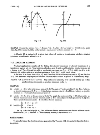 CHAP. 14) MAXIMUM AND MINIMUM PROBLEMS 105
A Y
2 -
1 -
I *
I 2 X
Fig. 14-2 Fig. 14-3
EXAMPLE Consider the functionf(x) = x3. Becausef’(x) = 3x2,f’(x) = 0 if and only if x = 0. But from the graph
offin Fig. 14-3it is clear thatfhas neither a relative maximum nor a relative minimum at x = 0.
In Chapter 23, a method will be given that often will enable us to determine whether a relative
extremum actually exists whenf’(c) = 0.
14.2 ABSOLUTE EXTREMA
Practical applications usually call for finding the absolute maximum or absolute minimum of a
function on a given set. Letfbe a function defined on a set d (and possibly at other points, too), and let
c belong to b. Then f is said to achieve an absolute maximum on Q at c if f ( x )<f(c) for all x in b.
Similarly,fis said to achieve an absolute minimum on E at d iff(x) >f(d) for all x in 8.
If the set d is a closed interval [a, b], and if the functionfis continuous over [a, b] (see Section
1
0
.
3
)
,
then we have a very important existence theorem (which cannot be proved in an elementary way).
Theorem14.2 (Extreme-Value Theorem): Any continuous function f over a closed interval [a, b] has
an absolute maximum and an absolute minimum on [a, b].
EXAMPLES
(a) Letf(x) = x + 1 for all x in the closed interval [0, 21. The graph offis shown in Fig. 14-*a). Thenfachieves
an absolute maximum on CO, 2) at x = 2; this absolute maximum value is 3. In additionJachieves an absolute
minimum at x = 0; this absolute minimum value is 1.
(b) Let f(x) = l/x for all x in the open interval (0, 1). The graph off is shown in Fig. 14-4(b).f has neither an
absolute maximum nor an absolute minimum on (0, 1). If we extendedf to the half-open interval (0, 11, then
there is an absolute minimum at x = 1,but still no absolute maximum.
x + l i f - l < x < O
ifx=O
Iox - 1 i f O < x < l
(4 k t f ( x ) =
See Fig. 14-q~)
for the graph off: f has neither an absolute maximum nor an absolute minimum on the
closed interval [- 1, 13.Theorem 14.2does not apply, becausefis discontinuous at 0.
Critical Numbers
To actually locate the absolute extrema guaranteed by Theorem 14.2,it is useful to have the follow-
ing notion.
 
