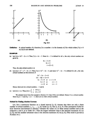 106 MAXIMUM AND MINIMUM PROBLEMS [CHAP. 14
(6)
Fig. 14-4
Definition: A critical number of a functionfis a number c in the domain off for which eitherf’(c) = 0
orf’(c) is not defined.
EXAMPLES
(a) Let f ( x ) = 3x2-2x +4. Then f‘(x) = 6x - 2. Since 6x - 2 is defined for all x, the only critical numbers are
given by
6 ~ - 2 = 0
6x = 2
X = $ = i
Thus, the only critical number is 3.
(b) Letf(x) = x3 -x2 -5x +3. Thenf’(x) = 3x2 -2x -5, and since 3x2 - 2x -5 is defined for all x, the only
critical numbers are the solutions of
3x2 -2x - 5 = 0
(3x - 5)(x + 1) = 0
3 x - 5 = 0 or x + 1 = 0
3x = 5 or x = - 1
x = 3 or x - -1
Hence, there are two critical numbers, -1 and 3.
We already know from the example in Section 13,l thatf’(0)is not defined. Hence, 0 is a critical number.
SinceD,(x) = 1and DA-x) = -1, there are no other critical numbers.
Method for FindingAbsolute Extrema
Let f be a continuous function on a closed interval [a, b]. Assume that there are only a finite
number of critical numbers c1, c2, ...,ck off inside [a, b]; that is, in (a, b). (This assumption holds for
most functions encountered in calculus.) Tabulate the values off at these critical numbers and at the
endpoints U and b, as in Table 14-1. Then the largest tabulated value is the absolute maximum off on
[a, b], and the smallest tabulated value is the absolute minimum off on [a, b].(This result is proved in
Problem 14.1.)
 