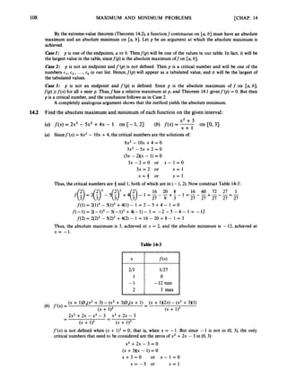 108 MAXIMUM AND MINIMUM PROBLEMS [CHAP. 14
2/3
1
-1
2
By the extreme-value theorem (Theorem 14.2), a functionfcontinuous on [a, b] must have an absolute
maximum and an absolute minimum on [a, b]. Let p be an argument at which the absolute maximum is
achieved.
CaseZ: p is one of the endpoints, a or b. Thenf(p) will be one of the values in our table. In fact, it will be
the largest value in the table, sincef(p) is the absolute maximum offon [a, b].
Case 2: p is not an endpoint andf’(p) is not defined. Then p is a critical number and will be one of the
numbers c1, c2, ...,ck in our list. Hence,f(p) will appear as a tabulated value, and it will be the largest of
the tabulated values.
Case 3.- p is not an endpoint and f‘b)
is defined. Since p is the absolute maximum off on [a, b],
f(p) 2f(x) for all x near p. Thus,fhas a relative maximum at p, and Theorem 14.1 givesf’b) = 0. But then
p is a critical number, and the conclusion follows as in Case 2.
A completely analogous argument shows that the method yields the absolute minimum.
1/27
0
-12 min
3 max
14.2 Find the absolute maximum and minimum of each function on the given interval:
x2 +3
(a) f ( x )= 2x3 - 5x2 +4x - 1 on [-I, 2) (6) f ( x ) = x+l on CO,31
(a) Sincef’(x) = 6x2 - 10x +4, the critical numbers are the solutions of:
6x2 - 10x +4 = 0
3x2 - 5x +2 = 0
( 3 ~
- 2)(x - 1)= 0
3 x - 2 = 0 or x - 1 = 0
3x = 2 or x = l
x = 3 or x = l
Thus, the critical numbers are 3 and 1, both of which are in (- 1,2). Now construct Table 14-3:
f
(
’
) = 2
(
‘
)
3 - ( ‘ ) l + 4
(
;
) - = -
16 - -
20+8
- - = -
16 - -
60 + -
72 - -
27 = -
1
27 9 3 27 27 27 27 27
f(i) = 2(1)3 - 5(i)2 +qi)- 1 = 2 - 5 +4 - 1 = o
f(- 1) = 2(- 1)3- 5(- 1)2+4(- 1) - 1 = -2 - 5 - 4 - 1 = - 12
f(2) = 2(2)3- 5(2)2+q2) - 1 = 16 - 20 +8 - 1 = 3
Thus, the absolute maximum is 3, achieved at x = 2, and the absolute minimum is - 12, achieved at
x = -1.
Table 14-3
(X + l)DX(x2+3) - (x’ +3)DX(x+ 1) - (X + 1x2~)
- (x’ +3x1)
2x2 +2x - x2 - 3
(x + 1)2
-
(x + 1)2 (x + 1)2
(4 f ’ ( 4 =
x2 +2x - 3
(x + 1)2
-
-
-
-
f’(x) is not defined when (x + 1)2= 0; that is, when x = -1. But since - 1 is not in (0, 3), the only
critical numbers that need to be considered are the zeros of x2 +2x - 3 in (0, 3):
x2 + 2x - 3 = 0
(X+ 3 ) ( ~
- 1) = 0
x + 3 = 0 or x - 1 = 0
x = -3 or x = l
 