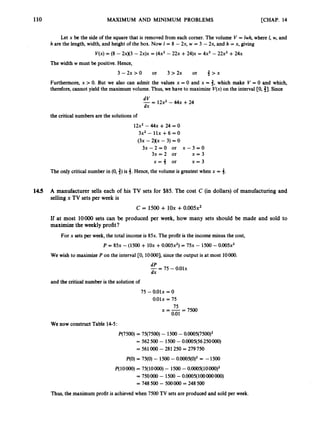 110 MAXIMUM AND MINIMUM PROBLEMS [CHAP. 14
Let x be the side of the square that is removed from each corner. The volume V = Iwh, where I, w, and
h are the length, width, and height of the box.Now 1 = 8 - 2x, w = 3 - 2x, and h = x, giving
V(X)= (8 - 2xK3 -2x)x = (4x2 - 2 2 ~
+2 4 ) ~
= 4 2 - 22x2 +2 4 ~
The width w must be positive. Hence,
3 - 2 x > O or 3 > 2 x or 3 > x
Furthermore, x > 0. But we also can admit the values x = 0 and x = 3, which make V = 0 and which,
therefore, cannot yield the maximum volume. Thus, we have to maximize V(x)on the interval CO, 31.Since
-=
dV 12x2 -4 4 ~
+24
dx
the critical numbers are the solutions of
12x2- 4 4 ~
+24 = 0
3x2 - llx +6 = 0
(3x - 2xx - 3) = 0
3 x - 2 = 0 or x - 3 = 0
3x = 2 or x = 3
x = j or x = 3
The only critical number in (0,j)is 3. Hence, the volume is greatest when x = 3.
14.5 A manufacturer sells each of his TV sets for $85. The cost C (in dollars) of manufacturing and
sellingx TV sets per week is
C = 1500 + 10x +0 . 0 0 5 ~ ~
If at most loo00 sets can be produced per week, how many sets should be made and sold to
maximizethe weekly profit?
For x sets per week, the total income is 85x. The profit is the income minus the cost,
P = 8 5 ~
- (1500+ 1 0 ~
+0 . 0 0 5 ~ ~ )
= 7 5 ~
- 1500 -0 . 0 0 5 ~ ~
We wish to maximize P on the interval CO, lOOOO], since the output is at most 1OOOO.
--
- 75 -0.01x
dP
dx
and the critical number is the solution of
75 - 0.01x = 0
0.01x= 75
x=-- 75 - 7500
0.01
We now construct Table 14-5:
P(7500) = 75(7500) - 1500 - 0.0005(7500)2
= 562500 - 1500-0.0005(56250000)
= 5
6
1OOO - 281250 = 279750
P(0)= 75(0) - 1500-0.0005(0)2= -1500
P(1OOOO)= 75(10000) - 1500 - 0.0005(10000)2
750OOO - 1500 -O.OOOS( 100OOOOOO)
= 748 500 - 500000 = 248 500
Thus, the maximum profit is achieved when 7500 TV sets are produced and sold per week.
 