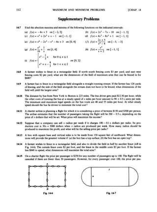 112 MAXIMUM AND MINIMUM PROBLEMS [CHAP. 14
SupplementaryProblems
14.7 Find the absolute maxima and minima of the followingfunctions on the indicated intervals:
(a) f(x)= -4x +5 on [-2, 3) (b) f(x) = 2x2 - 7x - 10 on [-1, 3)
(c) f ( x )= x3 +2x2 +x - I on [-I,
13 (d) f ( x )= 4x3 - 8x2 + 1 on [-1, 11
(e) f ( x ) = x4 - 2x3 - x2 - 4x +3 on CO, 41
2x + 5
(f)f ( x )= on [-5, -31
14.8 A farmer wishes to fence in a rectangular field. If north-south fencing costs $3 per yard, and east-west
fencing costs $2 per yard, what are the dimensions of the field of maximum area that can be fenced in for
$600?
14.9 A farmer has to fence in a rectangular field alongside a straight-running stream. If the farmer has 120 yards
of fencing, and the side of the field alongside the stream does not have to be fenced, what dimensions of the
field will yield the largest area?
14.10 The distance by bus from New York to Boston is 225 miles. The bus driver gets paid $12.50 per hour, while
the other costs of running the bus at a steady speed of x miles per hour amount to 90 +0.5x cents per mile.
The minimum and maximum legal speeds on the bus route are 40 and 55 miles per hour. At what steady
speed should the bus be driven to minimize the total cost?
14.11 A charter airline is planning a flight for which it is considering a price of between $150 and $300per person.
The airline estimates that the number of passengers taking the flight will be 200 - OSx, depending on the
price of x dollars that will be set. What price will maximize the income?
14.12 Suppose that a company can sell x radios per week if it charges 100 - 0.1 x dollars per radio. Its pro-
duction cost is 30x +5000 dollars when x radios are produced per week. How many radios should be
produced to maximize the profit, and what will be the selling price per radio?
14.13 A box with square base and vertical sides is to be made from 150 square feet of cardboard. What dimen-
sions will provide the greatest volume if: (a) the box has a top surface; (b) the box has an open top?
14.14 A farmer wishes to fence in a rectangular field, and also to divide the field in half by another fence (AB in
Fig. 14-6). The outside fence costs $2 per. foot, and the fence in the middle costs $3 per foot. If the farmer
has $840 to spend, what dimensions will maximize the total area?
14.15 On a charter flight the price per passenger is $250for any number of passengers up to 100. The flight will be
canceled if there are fewer than 50 passengers. However, for every passenger over 100, the price per pas-
A
B
Fig. 14-6 Fig. 14-7
 