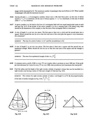 CHAP. 141 MAXIMUM AND MINIMUM PROBLEMS 113
senger will be decreased by $1. The maximum number of passengers that can be flown is 225. What number
of passengers will yield the maximum income?
14.16 Among all pairs x, y of nonnegative numbers whose sum is 100, find those pairs: (a) the sum of whose
squares x2 +y2 is a minimum; (b) the sum of whose squares x2 +y2 is a maximum; (c) the sum of whose
cubes x3 +y3 is a minimum.
14.17 A sports complex is to be built in the form of a rectangular field with two equal semicircular areas at each
end (see Fig. 14-7). If the border of the entire complex is to be a running track 1256 meters long, what
should be the dimensions of the complex so that the area of the rectangular field is a maximum?
14.18 A wire of length L is cut into two pieces. The first piece is bent into a circle and the second piece into a
square. Where should the wire be cut so that the total area of the circle plus the square is: (a) a maximum;
(b) a minimum?
GEOMETRY The area of a circle of radius r is nr', and the circumference is 2nr.
14.19 A wire of length L is cut into two pieces. The first piece is bent into a square and the second into an
equilateral triangle. Where should the wire be cut so that the total area of the square and the triangle is
greatest?
S2
GEOMETRY The area of an equilateral triangle of side s is fi -.
4
14.20 A company earns a profit of $40 on every TV set it makes when it produces at most loo0 sets. If the profit
per item decreases by 5 cents for every TV set over 1O00,what production level maximizes the total profit?
14.21 Find the radius and the height of the right circular cylinder of greatest volume that can be inscribed in a
right circular cone having a radius of 3 feet and a height of 5 feet (see Fig. 14-8).
~ ~ ~~
GEOMETRY The volume of a right circular cylinder of radius r and height h is nr2h.By the proportionality
of the sides of similar triangles (in Fig. 14-8),-= -
r 3 '
5 - h 5
-3-
Fig. 14-8 Fig. 14-9
X
Fig. 14-10
 