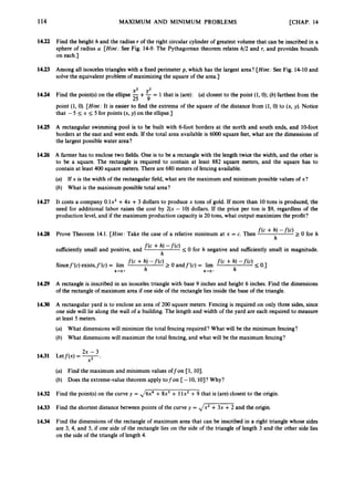 114 MAXIMUM AND MINIMUM PROBLEMS [CHAP. 14
14.22 Find the height h and the radius r of the right circular cylinder of greatest volume that can be inscribed in a
sphere of radius U. [Hint: See Fig. 14-9. The Pythagorean theorem relates h/2 and r, and provides bounds
on each.]
14.23 Among all isosceles triangles with a fixed perimeter p, which has the largest area? [Hint: See Fig. 14-10 and
solve the equivalent problem of maximizing the square of the area.]
x2 y2
14.24 Find the point(s) on the ellipse -+-= 1 that is (are): (a)closest to the point (1,O);(6)farthest from the
25 9
point (1, 0
)
.[Hint: It is easier to find the extrema of the square of the distance from (1, 0) to (x, y). Notice
that - 5 I
x I
5 for points (x, y) on the ellipse.]
14.25 A rectangular swimming pool is to be built with 6-foot borders at the north and south ends, and 10-foot
borders at the east and west ends. If the total area available is 6OOO square feet, what are the dimensions of
the largest possible water area?
14.26 A farmer has to enclose two fields. One is to be a rectangle with the length twice the width, and the other is
to be a square. The rectangle is required to contain at least 882 square meters, and the square has to
contain at least 400 square meters. There are 680 meters of fencing available.
(a) If x is the width of the rectangular field, what are the maximum and minimum possible values of x?
(b) What is the maximum possible total area?
14.27 It costs a company 0 . 1 ~ ~
+4x +3 dollars to produce x tons of gold. If more than 10 tons is produced, the
need for additional labor raises the cost by 2(x - 10)dollars. If the price per ton is $9, regardless of the
production level,and if the maximum production capacity is 20 tons, what output maximizes the profit?
f(c+ h, -f(c) 0 for h
h
14.28 Prove Theorem 14.1. [Hint: Take the case of a relative minimum at x = c. Then
f(c + h,
h
sufficiently small and positive, and
Sincef’(c) exists,f’(c) = lirn f(c + h, -
’
(
‘
) 2 0 andf’(c) = lim
I
0 for h negative and sufficiently small in magnitude.
f(c + h) --f(c) ~ 0*1
h
h+O+ h h - 0 -
14.29 A rectangle is inscribed in an isosceles triangle with base 9 inches and height 6 inches. Find the dimensions
of the rectangle of maximum area if one side of the rectangle lies inside the base of the triangle.
14.30 A rectangular yard is to enclose an area of 200 square meters. Fencing is required on only three sides, since
one side will lie along the wall of a building. The length and width of the yard are each required to measure
at least 5 meters.
(a) What dimensions will minimize the total fencing required? What will be the minimum fencing?
(b) What dimensions will maximize the total fencing, and what will be the maximum fencing?
2x - 3
14.31 Letf(x) = -
x2 *
(a) Find the maximum and minimum values offon [l, 101.
(b) Does the extreme-value theorem apply tofon [-10, lO]? Why?
14.32 Find the point@)on the curve y = ,/6x4 +8x3 + 1lx2+9 that is (are) closest to the origin.
14.33 Find the shortest distance between points of the curve y = ,/x2 + 3x +2 and the origin.
14.34 Find the dimensions of the rectangle of maximum area that can be inscribed in a right triangle whose sides
are 3, 4, and 5, if one side of the rectangle lies on the side of the triangle of length 3 and the other side lies
on the side of the triangle of length 4.
 