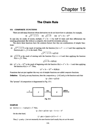 Chapter 15
The Chain Rule
lS.l COMPOSITE FUNCTIONS
There are still many functions whose derivatives we do not know how to calculate; for example,
(i) J
- (ii) $Z7 (iii) (x2 +3x - 1)23
In case (iii), we could, of course, multiply x2 +3x - 1 by itself 22 times and then differentiate the
resulting polynomial. But without a computer, this would be extremely arduous.
The above three functions have the common feature that they are combinations of simpler func-
tions:
(i) d m ’ is the result of starting with the functionf(x) = x3 - x +2 and then applying the
function g(x) = fi to the result. Thus,
Jx’ - x +2 = g(f(x))
dZ4= G(F(x))
(x2 +3x - 1)23 = K ( H ( ~ ) )
(ii) 1 5is the result of starting with the function F(x)= x +4 and then applying the function
G(x) = fi.Thus,
(iii) (x2 + 3x - 1)23 is the result of beginning with the function H(x)= x2 +3x - 1 and then applying
the function K(x)= x23.Thus,
Functions that are put together this way out of simpler functions are called compositefunctions.
Definition: Iff and g are any functions, then the composition g 0 f off and g is the function such that
(9O f K 4 = g(f(x))
The “process” of composition is diagrammed in Fig. 15-1.
Fig. 15-1
EXAMPLES
(a) Letf(x) = x - 1 and g(x) = x2.Then,
(9 0 fXx) = g(f(x))= g(x - 1) = (X -
(fO sKx)=f(g(4) = f ( x 2 )= x2 - 1
On the other hand,
Thus,fo g and g ofare not necessarily the same function(and usually they are not the same).
116
 