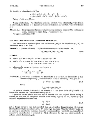 CHAP. 151 THE CHAIN RULE 117
(6) Letf(x) = x2 +2x and g(x) = &.Then,
Again,g 0 fandf 0 g are different.
A composite function g 0 fis defined only for those x for whichf(x) is defined and g(f(x))is defined.
In other words, the domain of g ofconsists of those x in the domain offfor whichf(x) is in the domain
Theorem15.1: The composition of continuous functions is a continuous function. Iff is continuous at
a, and g is continuous atf(a), then g 0 fis continuous at a.
of 9.
For a proof, see Problem 15.25.
15.2 DIFFERENTIATION OF COMPOSITE FUNCTIONS
First, let us treat an important special case. The function [f(x)]”is the composition g 0 f off and
the function g(x) = x”. We have:
Theorem15.2: (Power Chain Rule): Letfbe differentiable and let n be any integer. Then,
W f(4)”)
= n(f(x))”
- ‘D,(f(xN (25.2)
EXAMPLES
(a) Dx((x2- 5)3) = 3(x2 - 5)’DX(x2 - 5) = 3(x2 - 5)2(2~)
= 6 4 ~ ’
- 5)’
(b) oX((x3- 2x2 +3x - 1)7) = 7(x3 - 2x2 +3x - 1)6~x(x3
- 2x2 + 3x - 1)
= 7(x3 - 2x2 +3~ - 1)6(3~2
- 4~ + 3)
1
(4 Dx(-) = Dx((3x - 5 r 4 ) = -q3x - 5)-sDx(3x - 5)
4 12
= --(3)= --
(3x - 5)5
(3x - 5)5
Theorem15.3 (Chain Rule): Assume that f is differentiable at x and that g is differentiable at f(x).
Then the composition g 0 fis differentiable at x, and its derivative (g 0 f)’is given by
(25.2)
that is,
W g ( f ( x ) )= g’(f(x))Dxf(4
The proof of Theorem 15.3 is tricky; see Problem 15.27. The power chain rule (Theorem 15.2)
follows from the chain rule (Theorem 15.3) when g(x) = x”.
Applications of the general chain rule will be deferred until later chapters. Before leaving it,
however, we shall point out a suggestive notation. If one writes y = g(f(x))and u = f ( x ) , then y = g(u),
and (25.2) may be expressed in the form
dy dy du
dx - du dx
---- (25.3)
just as though derivatives were fractions (which they are not) and as though the chain rule were an
identity obtained by the cancellation of the du’s on the right-hand side. While this “identity” makes for
an easy way to remember the chain rule, it must be borne in mind that y on the left-hand side of (25.3)
stands for a certain function of x [namely (g of)(x)], whereas on the right-hand side it stands for a
different funcion of u [namely, g(u)].
 