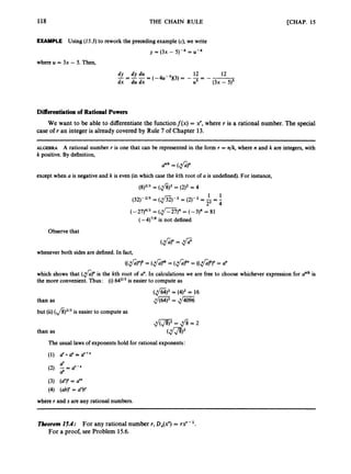118 THE CHAIN RULE [CHAP. 15
EXAMPLE Using (25.3)to rework the precedingexample (c), we write
y = (3x - 5)-4 = U-4
where U = 3x - 5. Then,
12 12
(-4u-5)(3) = --= - -
dx du dx us (3x - 9 5
dy dy du
-=--=
Differentiation of Rational Powers
We want to be able to differentiate the functionf(x) = x', where r is a rational number. The special
case of r an integer is already covered by Rule 7 of Chapter 13.
ALGEBRA A rational number r is one that can be represented in the form r = n/k,where n and k are integers,with
k positive. By definition,
anlk = ( f i y
except when a is negative and k is even (in which case the kth root of a is undefined).For instance,
(8)2/3
= (
,
$
)
' = (2)2 = 4
1 1
(32)-2/5 = (@)-2 = (2)-2 = -
22 =
;
(-27)4/3 = (m)'
= (-3)4 = 81
(-4)'/* is not defined
Observethat
(&)n = .tJ;;;;
whenever both sides are defined.In fact,
which shows that (fi)"
is the kth root of a". In calculations we are free to choose whichever expression for a"Ikis
the more convenient.Thus: (i)642/3is easier to compute as
than as
but (ii)(J8)2/3
is easier to compute as
(,$Z)2 = (4)2= 16
m
=
@
i
E
The usual laws of exponentshold for rational exponents:
(1) d a" = ar+s
d
d
(2) -= d-s
(3) (a")' = a''
(4) (ab)' = a'b'
where r and s are any rational numbers.
Theorem 15.4: For any rational number r, D,(x? = rxr?
For a proof, see Problem 15.6.
 