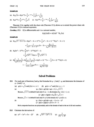 CHAP. 151 THE CHAIN RULE 119
EXAMPLES
Theorem 15.4, together with the chain rule (Theorem 15.3), allows us to extend the power chain rule
(Theorem 15.2)to rational exponents.
Curuffizry
15.5: Iffis differentiableand r is a rational number,
4r((fW)= r ( f W- 4f(x)
EXAMPLES
1
2
(a) Dx(J-) = D,((x2 - 3x + l p 2 ) = -(x2- 3x + 1)- l’2Dx(x2- 3x + 1)
1 2x - 3
(2x - 3) =
1
= -
2 (x2 - 3x + 1 y 2 2
J
-
7
(7) = -
1 1
= --
3 (7x +2)4/3 3(,’J7xr?)4
Solved Problems
15.1 For each pair of functionsfand g, find formulas for g 0 fandf 0 g, and determine the domains of
g ofandfo g.
(a) g(x) = 6andf(x) = x + 1
(4
(b) g(x) = x2 andf(x) = x - 1
(g 0 fXx) = df(4)
= B(x + 1) = d x
Because Jx + 1is defined if and only if x 2 -1
, the domain of g 0 fis [-1, 00).
(fosK4=f@W
=f(J;) = J;+ 1
Because J
;
;+ 1is defined if and only if x 2 0, the domain off 0 g is CO, 00).
(b) (9 O f X 4 = g ( f ( 4 ) )= d x - 1) = (x -
(f0 gXx) =f(g(x)) =f ( X 2 ) = x2 - 1
Both composite functionsare polynomials,and so the domain of each is the set of all real numbers.
15.2 Calculatethe derivativesof:
1
(cl(5x2 +4)3
(U) (x4 - 3x2 +5x - 2)3 (b) J7x3 - 2x2 + 5
 