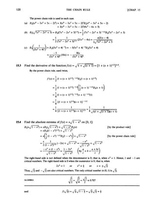 120 THE CHAIN RULE [CHAP. 15
The power chain rule is used in each case.
(a) ~,((x4- 3x2 + 5x - 2)3) = 3(x4 - 3x2 +5x - 2)2~,(~4
- 3x2 + sX -2)
= 3(x4- 3x2+SX - 2)2(4~3
-6~ +5)
1
2
(b) D,(,/7x3 - 2x2+ 5) = D,((7x3 - 2x2+ 5)'12) =- (7x3- 2x2+5)-"20,(7~3 - 2x2+5)
1 x(21x -4)
(21x2- 4x) =
1
2 (7x3- 2x2+5 y 2
= -
2,/7x3 - 2x2+5
1
(4 D,((5x2 + 4)1) = D,((5x2 +4)-3) = -3(5x2 +4)-4Dx(5x2 +4)
-3 30x
-
- (lOx)= -
(5x2+4)4 (5x2+4)4
153 Find the derivative of the functionf(x) = ,
/
-
) = [l +(x + 1)1/2]1/2.
By the power chain rule, used twice,
1
2
f'(x) = - (1 +(x + 1p2)-"2D,(l +(x + 1)1/2)
1
2
= - (1 +(x + q1l2)- (x + 1)- 1/2Dx(x
+ 1))
= -
1(1 +(x + l)1/2)-112(x
+ l)-lf2(l)
4
1
4
1 1 1 1
= - ((1 +(X+ 1)"')(~ +
-
= -
4 ((1 +(x + W ~ N X + U ) ~ / ~
-4~ ( ( i
+, / m j N x + 1)
15.4 Find the absolute extrema of f ( x )= xJ1 - x2 on CO, 13.
D,(xJi=7) = X D A J c 2 ) +J m D x ( x )
= xD,(( 1- X2y2)+JcT
= x - (1 - x2)-1/2Dx(1- x2) +Jm-
G )
[by the product rule]
m y the power chain rule]
x 1 -X2
2 (1 -x 2 p 2
- -
- (-2x) +J
c
7
= -
Ji-J+J-
-
- -x2 +(1 - x2) --1 - 2x2
(by;+b=*)
a
J
G
? -Jm C
The right-hand side is not defined when the denominator is 0; that is, when x2 = 1. Hence, 1and -1 are
critical numbers. The right-hand side is 0 when the numerator is 0; that is, when
2x2=1 or x2=+ or x = kJI
Thus, fi and -fiare also critical numbers. The only critical number in (0, 1) is 4,
ALGEBRA $= 8= <x 0.707
 