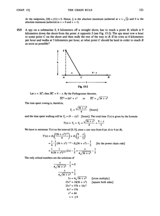 CHAP. 151 THE CHAIN RULE 121
At the endpoints, f(0)=f(l) = 0. Hence, 9 is the absolute maximum (achieved at x = A)and 0 is the
absolute minimum (achieved at x = 0 and x = 1).
15.5 A spy on a submarine S, 6 kilometers off a straight shore, has to reach a point B, which is 9
kilometers down the shore from the point A opposite S (see Fig. 15-2).The spy must row a boat
to some point C on the shore and then walk the rest of the way to B. If he rows at 4 kilometers
per hour and walks at 5 kilometers per hour, at what point C should he land in order to reach B
as soon as possible?
6
A C B
Fig. 15-2
Let x = x;
then = 9 - x. By the Pythagorean theorem,
-
SC2=(6)2 + x 2 or E
=
,
/
-
The time spent rowing is, therefore,
[hours]
4
Tl =
and the time spent walking will be T,= (9 - x)/5 [hours]. The total time T(x)is given by the formula
,/m
~ 9 - x
4 5
T(x)= Tl + T, =
We have to minimize T(x)on the interval [0,9], since x can vary from 0 (at A) to 9 (at B),
(36 +x2)lI2 9 x
1 1
-
--.- (36 +x ~ ) - ” ~
D,(36 +x’) --
4 2 5
[by the power chain rule]
1 X 1
(2X) -- =
1 1
= -
8(36 +x ~ ) ~ / ~
5 4J3-3
The only critical numbers are the solutions of
X 1
-0
4J36T-;i-j-
X 1
4J%7 =j
5x = 4,/%7 [cross multip~y~
25x2 = 16(36 +x2) [square both sides]
25x2 = 576 + 16x2
9x2= 576
x2 = 64
X = f8
 