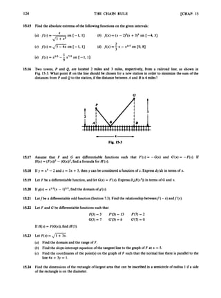 124 THE CHAIN RULE [CHAP. 15
15.15 Find the absolute extrema of the followingfunctions on the given intervals:
X
(4 f(x)= -
(c) f(x) = ,/CG on [- 1,13
(b) f ( x )= (x - 2)2(x+3)3 on [-4, 31
(d) f ( x )= - x - x213on [0, 8)
2
3
1
(e) f ( x )= x215 --
9 x7/5 on [-1, 13
15.16 Two towns, P and Q, are located 2 miles and 3 miles, respectively, from a railroad line, as shown in
Fig. 15-3. What point R on the line should be chosen for a new station in order to minimize the sum of the
distances from P and Q to the station, if the distance between A and B is 4 miles?
-
4
-
Fig. 15-3
15.17 Assume that F and G are differentiable functions such that F’(x) = -G(x) and G’(x) = -F(x). If
H(x)= ( F ( x ) ) ~
- (G(x))’, find a formula for H‘(x).
15.18 If y = x3 - 2 and z = 3x + 5, then y can be considered a function of z. Express dyjdz in terms of x.
15.19 Let F be a differentiablefunction, and let G(x) = F‘(x).ExpressD,(F(x3))in terms of G and x.
15.20 If g(x) = x1I5(x- 1)315,
find the domain of g’(x).
15.21 Letfbe a differentiableodd function (Section7.3). Find the relationship betweenf’( -x) andf‘(x).
15.22 Let F and G be differentiablefunctions such that
F(3)= 5 F’(3) = 13 F‘(7) = 2
G(3) = 7 G‘(3) = 6 G(7) = 0
If H(x)= F(G(x)),find H’(3).
15.23 Let F(x)= ,
/
-
.
(a) Find the domain and the range of F.
(b) Find the slope-intercept equation of the tangent line to the graph of F at x = 5.
(c) Find the coordinates of the point(s) on the graph of F such that the normal line there is parallel to the
line 4x +3y = 1.
15.24 Find the dimensions of the rectangle of largest area that can be inscribed in a semicircleof radius 1 if a side
of the rectangle is on the diameter.
 