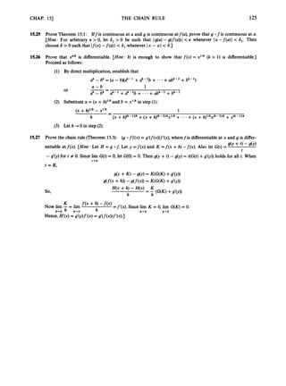 CHAP. 151 THE CHAIN RULE 125
15.25 Prove Theorem 15.1: Iffis continuous at a and g is continuous atf(a), prove that g ofis continuous at a.
[Hint: For arbitrary E > 0, let 6, >0 be such that Jg(u)- g(f(a))l < whenever lu -f(a)I < 6,. Then
choose 6 > 0 such that J f ( x )-!(a) 1 < 6, whenever I x - a I < 6.)
15.26 Prove that x"lh is differentiable. [Hint: It is enough to show that f ( x )= x1Ik (k > 1) is differentiable.]
Proceed as follows:
15.27 Prove the chain rule (Theorem 15.3): (g 0 f)'(x)= g'(f(x))f'(x),wherefis differentiableat x and g is differ-
9cv + t) - dY)
entiable at f(x). [Hint: Let H = g of: Let y = f ( x ) and K = f ( x +h) -f(x). Also let G(t)=
t
- g'(y) for t # 0. Since lim G(t)= 0, let G(0)= 0. Then g(y +t) - g(y) = t(G(t)+g'(y)) holds for all t. When
t+O
t = K ,
 