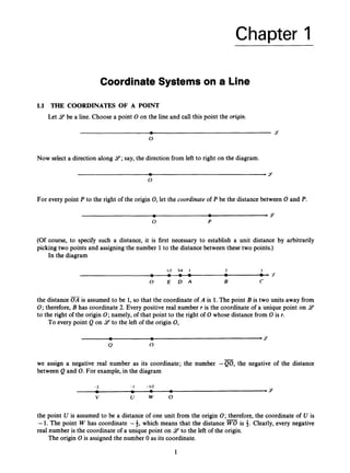 Chapter 1
Coordinate Systems on a Line
1.1 THE COORDINATES OF A POINT
Let 9 be a line. Choose a point 0 on the line and call this point the origin.
Now select a direction along 9;
say, the direction from left to right on the diagram.
For every point P to the right of the origin 0,let the coordinate of P be the distance between 0and P.
(Of course, to specify such a distance, it is first necessary to establish a unit distance by arbitrarily
picking two points and assigning the number 1to the distance between these two points.)
In the diagram
the distance is assumed to be 1,so that the coordinate of A is 1.The point B is two units away from
0;therefore, B has coordinate 2. Every positive real number r is the coordinate of a unique point on 9
to the right of the origin 0;namely, of that point to the right of 0 whose distance from 0 is r.
To every point Q on 9to the left of the origin 0,
-
we assign a negative real number as its coordinate; the number -Q0,the negative of the distance
between Q and 0.For example,in the diagram
the point U is assumed to be a distance of one unit from the origin 0;therefore, the coordinate of U is
-1. The point W has coordinate -4, which means that the distance is *. Clearly, every negative
real number is the coordinate of a unique point on 9 to the left of the origin.
The origin 0 is assigned the number 0 as its coordinate.
1
 