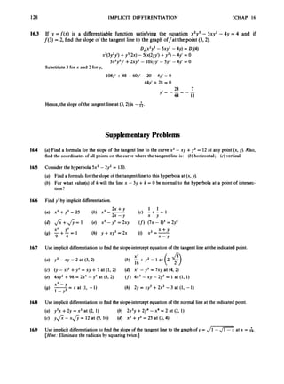[CHAP. 16
128 IMPLICIT DIFFERENTIATION
16.3 If y = f ( x ) is a differentiable function satisfying the equation x2y3 - 5xy2 -4y = 4 and if
f(3) = 2, find the slope of the tangent line to the graph offat the point (3,2).
DJx2y3 - 5xy2-4y) = 0,(4)
x2(3y2y‘) +y3(2x) - 5(x(2yy’) +y 2 ) - 4y‘ = o
3x2y2y’ +2xy3 - ioxyY’- 5y2 - 4y‘ = o
Substitute 3 for x and 2 for y,
108~’
+48 - 6 0 ~ ’
- 20 - 4y’ = 0
My‘ +28 = 0
28 7
y‘= ---
44--11
Hence, the slope of the tangent line at (3,2) is -A.
Supplementary Problems
16.4 (a)Find a formula for the slope of the tangent line to the curve x2 - xy +y2 = 12 at any point (x, y). Also,
find the coordinates of all points on the curve where the tangent line is: (b) horizontal; (c)vertical.
165 Consider the hyperbola 5x2- 2y2= 130.
(a) Find a formula for the slope of the tangent line to this hyperbola at (x, y).
(b) For what value(s) of k will the line x - 3y +k = 0 be normal to the hyperbola at a point of intersec-
tion?
16.6 Find y’ by implicit differentiation.
2x +y 1 1
2x -y * Y
(a) x2 +y2= 25 (b) X’ =- (c) - + - = 1
xz yz X + Y
(9) - + - = 1 (h) y +xy3 = 2x (i) x2 =-
9 4 x - Y
16.7 Use implicit differentiation to find the slope-intercept equation of the tangent line at the indicated point.
(a) y3- xy = 2 at (3, 2)
X2
16
(b) -+ y2 = 1 at
(c) (y - x ) ~
+y3 = xy +7 at (1, 2)
(e) 4xy2 +98 = 2x4 -y4 at (3, 2)
(d) x3 - y3 = 7xy at (4, 2)
(f)4x3 - xy - 2y3 = 1 at (1, 1)
x3 -
(9) -
-
- x at (1, -1)
1-Y
(h) Zy = xy3 +Zx3 -3 at (1, -I)
16.8 Use implicit differentiation to find the slope-intercept equation of the normal line at the indicated point.
(a) y3x +2y = x2 at (2, 1)
(c) y f i - x& = 12 at (9, 16)
(b) 2x3y +2y4-x4 = 2 at (2, 1)
(d) x2 +y2 = 25 at (3, 4) .
16.9 Use implicit differentiation to find the slope of the tangent line to the graph of y = ,/E
at x = 6.
[Hint: Eliminate the radicals by squaring twice.]
 