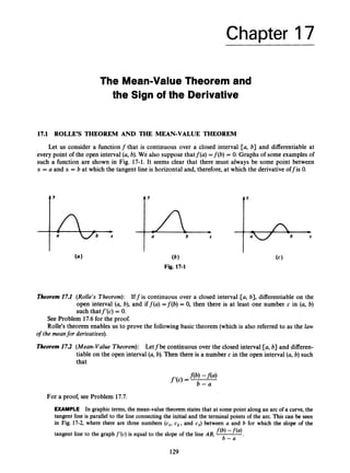 Chapter 17
The Mean-Value Theorem and
the Sign of the Derivative
17.1 ROLLE’S THEOREM AND THE MEAN-VALUE THEOREM
Let us consider a functionf that is continuous over a closed interval [a, b] and differentiable at
every point of the open interval (a, b). We also suppose thatf(a) =f (b) = 0.Graphs of some examples of
such a function are shown in Fig. 17-1. It seems clear that there must always be some point between
x = a and x = b at which the tangent line is horizontal and, therefore, at which the derivativeoffis 0.
Y
a b X
Y
(6)
Fig. 17-1
Theorem17.1 (Rolle’s Theorem): Iffis continuous over a closed interval [a, b], differentiable on the
open interval (a, b), and if f(a) =f (b) = 0, then there is at least one number c in (a, b)
such thatf’(c) = 0.
See Problem 17.6for the proof.
Rolle’s theorem enables us to prove the followingbasic theorem (which is also referred to as the law
of the meanfor derivatives).
Theorem17.2 (Mean-Value Theorem): Letfbe continuous over the closed interval [a, b] and differen-
tiable on the open interval (a,b). Then there is a number c in the open interval (a,b) such
that
For a proof, see Problem 17.7.
EXAMPLE In graphic terms, the mean-value theorem states that at some point along an arc of a curve, the
tangent line is parallel to the line connecting the initial and the terminal points of the arc. This can be seen
in Fig. 17-2, where there are three numbers (c1, c2, and cj) between a and b for which the slope of the
tangent line to the graph f ’(c) is equal to the slope of the line AB, f(b)-f(4
b - a *
129
 
