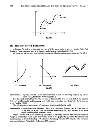 130 THE MEAN-VALUE THEOREM AND THE SIGN OF THE DERIVATIVE [CHAP. 17
4 Y
0
17.2 THE SIGN OF THE DERIVATIVE
Similarly,fis decreasing on a set a
t if, for any U and t, in d ,U < t, impliesf(u) >f(t,).
A function f is said to be increasing on a set d if, for any U and U in d,U < U impliesf(u) <f(o).
Of course, on a given set, a function is not necessarily either increasing or decreasing(see Fig. 17-3).
( a ) Increasing (b) Decreasing
Fig. 17-3
(c) Mixed
Theorem 17.3: Iff’(x)>0 for all x in the open interval (a,b), thenfis increasing on (a,b). Iff’(x) < 0
for all x in (a,b), thenfis decreasing on (a,b).
For the proof, see Problem 17.8. The converse of Theorem 17.3 does not hold. In fact, the function
f ( x ) = x3 is differentiable and increasing on (- 1, 1
)
-
a
n
d everywhere else-but f’(x)= 3x2 is zero for
x = 0 [see Fig. 7-3(b)].
Theorem 17.4 (Intermediate-Value Theorem): Let f be a continuous function over a closed interval
[a, 61, withf(a)#f(6).Then any number betweenf(a) and f(b)is assumed as the value
offfor some argument between a and 6.
While Theorem 17.4 is not elementary, its content is intuitively obvious. The function could not
“skip” an intermediate value unless there were a break in the graph; that is, unless the function were
discontinuous. As illustrated in Fig. 17-4, a functionfsatisfying Theorem 17.4 may also take on values
that are not betweenf(a) andf(b). In Problem 17.9, we prove:
The following important property of continuous functions will often be useful.
 