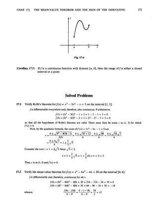 CHAP. 17) THE MEAN-VALUE THEOREM AND THE SIGN OF THE DERIVATIVE 131
A Y
‘ P
1 I
*
a b X
Fig. 17-4
Corollary17.5: Iffis a continuous function with domain [a, b], then the range offis either a closed
interval or a point.
SolvedProblems
17.1 Verify Rolle’s theorem forf(x) = x3 - 3x2 - x +3 on the interval [l, 31.
fis differentiableeverywhere and, therefore,also continuous. Furthermore,
f(i) = ( 9 3 - 3(1)2 - 1 +3 = 1 - 3 - 1 +3 = o
f(3) = (3)3- 3(3)2- 3 +3 = 27 - 27 - 3 +3 = 0
so that all the hypotheses of Rolle’s theorem are valid. There must then be some c in (1, 3) for which
f ‘(c) = 0
.
Now, by the quadratic formula,the roots off’(x) = 3x2 - 6x - 1 = 0 are
Consider the root c = 1 + 4fi. Since fi < 3,
1 < 1 + @
L 1 +3(3)=
L 1 + 2 = 3
Thus, c is in (1, 3)andf’(c) = 0.
17.2 Verify the mean-value theorem forf(x) = x3 - 6x2 - 4x +30 on the interval [4,6].
f is differentiable and, therefore,continuous for all x.
whence,
f(6) = (6)3- 6(6)2- 416) +30 = 216 - 216 - 24 +30 = 6
f(4) = (4)3- 6(4)2-414) + 30 = 64 -96 - 16 +30 = -18
f(6) -f(4) 6 -(-18) 24
-
- -
--=I2
6 - 4 6 - 4 2
 