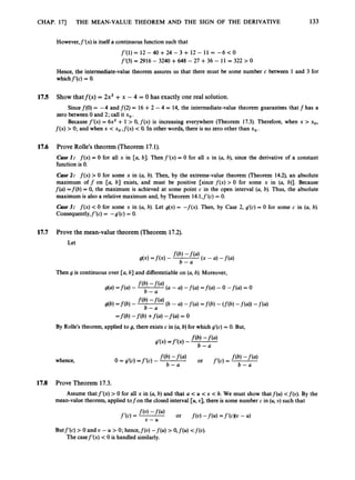 CHAP. 173 THE MEAN-VALUE THEOREM AND THE SIGN OF THE DERIVATIVE 133
However,f’(x) is itselfa continuous function such that
f’(1) = 12 - 40 +24 - 3 + 12 - 11 = -6 <0
f’(3) = 2916 - 3240 +648 - 27 +36 - 11 = 322 > 0
Hence, the intermediate-value theorem assures us that there must be some number c between 1 and 3 for
whichf’(c) = 0.
17.5
17.6
17.7
Show thatf(x) = 2x3 +x - 4 = 0 has exactly one real solution.
zero between 0 and 2; call it xo.
f ( x ) >0; and when x < xo, f ( x )< 0. In other words, there is no zero other than xo.
Sincef(0) = -4 and f(2) = 16 +2 - 4 = 14, the intermediate-value theorem guarantees that f has a
Because f’(x)= 6x2 + 1 > 0, f ( x ) is increasing everywhere (Theorem 17.3). Therefore, when x > xo,
Prove Rolle’s theorem (Theorem 17.1).
Cuse I: f ( x ) = 0 for all x in [a, b]. Then f’(x)= 0 for all x in (a, b), since the derivative of a constant
function is 0.
Case 2
: f ( x ) > 0 for some x in (a, b). Then, by the extreme-value theorem (Theorem 14.2), an absolute
maximum off on [a, b] exists, and must be positive [since f ( x )> 0 for some x in (a, b)]. Because
f(a) =f(b)= 0, the maximum is achieved at some point c in the open interval (a, b). Thus, the absolute
maximum is also a relative maximum and, by Theorem 14.l,f’(c) = 0.
Cuse 3: f ( x )<0 for some x in (a, b). Let g(x)= -f(x). Then, by Case 2, g’(c) = 0 for some c in (a, b).
Consequently,f’(c) = -g’(c) = 0.
Prove the mean-value theorem (Theorem 17.2).
Let
Then g is continuous over [a, b] and differentiableon (a,b). Moreover,
db) =f@)
- f(b)
b - (6 - a) -f(a) =f(b)- (f(b)-f(a)) -f(a)
=f(b) -f(b) +f(4-f(4= 0
By Rolle’s theorem, applied to g, there exists c in (a,b) for which g’(c) = 0. But,
whence,
17.8 Prove Theorem 17.3.
Assume that f‘(x)> 0 for all x in (a, b) and that a < U < U < b. We must show that f(u) <f(u). By the
mean-value theorem, applied tofon the closed interval [U,U], there is some number c in (U,U) such that
Butf’(c) > 0 and U - U > 0; hence,f(u) -f(u) > O,f(u) <f(u).
The casef’(x) < 0 is handled similarly.
 